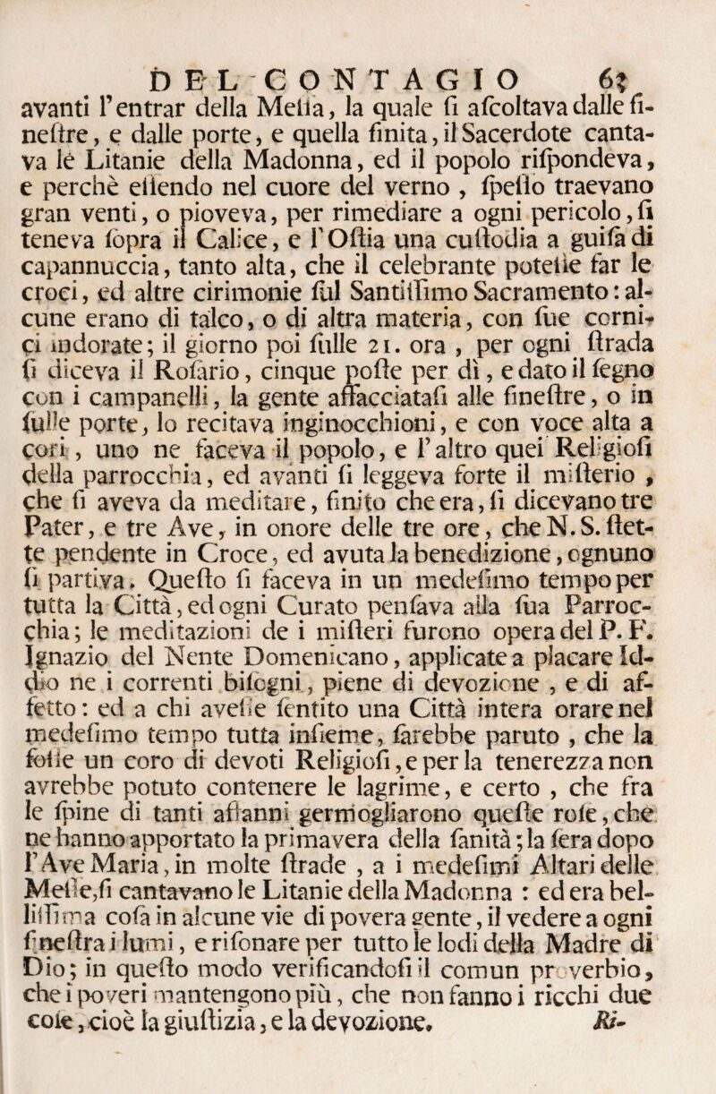 avanti l’entrar della Metta, la quale fi afcoltavadalle fi¬ ne (tre , e dalle porte, e quella finita, il Sacerdote canta¬ va lé Litanie della Madonna, ed il popolo rifondeva, e perchè eiiendo nel cuore del verno , tpetìo traevano gran venti, o pioveva, per rimediare a ogni pericolo, fi teneva tòpra il Calice, e l'Oftia una cuttodia a guitàdi capannuccia, tanto alta, che il celebrante potette far le croci, ed altre cirimonie fili Santifiìmo Sacramento : al¬ cune erano di talco, o di altra materia, con tue corni¬ ci indorate ; il giorno poi filile 21. ora , per ogni fìrada fi diceva il Rota rio, cinque polle per dì, e dato il legno con i campanelli, la gente affacciatati alle fineftre, o in tulle porte, lo recitava inginocchioni, e con voce alta a cori , uno ne taceva il popolo, e l’altro quei Religiofi della parrocchia, ed avanti fi leggeva forte il mi fieri o , che fi aveva da meditare, finito che era, fi dicevano tre Pater, e tre Ave, in onore delle tre ore, cheN.S.flet¬ te pendente in Croce, ed avuta la benedizione, ognuno fi partiva. Quello fi faceva in un medefimo tempo per tutta la Città, ed ogni Curato peritava alla tua Parroc¬ chia ; le meditazioni de i mifteri furono opera del P. F. Ignazio del Nente Domenicano, applicate a placare Id¬ dio ne i correnti bitcgni , piene di devozione , e di af¬ fetto: ed a chi avelie fèntito una Città intera orare nel medefimo tempo tutta infierite, farebbe parato , che la folle un coro di devoti Religiofi, e per la tenerezza non avrebbe potuto contenere le lagrime, e certo , che fra le tpine di tanti affanni germogliarono quelle rote,che ne hanno apportato la primavera della fimità ; la fera dopo l’Ave Maria, in molte firade , a i medefimi Altari delle Melle,fi cantavano le Litanie della Madonna : ederabel- lillìma cola in alcune vie di povera gente, il vedere a ogni fineflra i lumi, e rifonare per tutto le lodi della Madre dì Dio; in quello modo verificandoti il comun pr vcrbio, che ìpo veri mantengono più, che non fanno i ricchi due cote, cioè la giufiizia, e la devozione. Ri-
