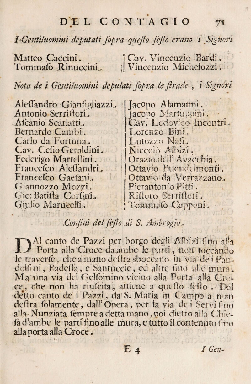 D JE L CONTAGIO fi I-Gentiluomini deputati /opra quejìo fefio erano i Signori Matteo Caccini. Cav. Vincenzio Bardi. Tommafo RinuccinL i Vincenzio Michelozzi. Nota de i Gentiluomini depulati /opra le firade , i Signori Aleffandro Gianfigliazzi.. Antonio Serridori.. Alcanio Scarlatti.. Bernardo Cambi. Cario da Fortuna. Cav. Cefio Geraldini . Federigo Martellini. Franceico Aleffandri.. Francefco Gaetani.. Giannozzo Mozzi. Ciò: Batifia Ccrfini.. Giulio Marueelli.. Jacopo Alamanni. Jacopo Morfèi opini. Cav. Lodovico Incontri.. Lorenzo Bini. Lutozzo Nati.. Niccolo -Aìbizi. Orazio,dell’ Avacchia. Ottavio Piìondelmonti. Ottavio da Verrazzano,. Pierantonio Pitti. Rifioro Serri (lori. ; Tommafo Capponi. .Confini del fefio ,di S. Ambrogio, D A! canto de Pazzi per borgo degli Albi zi fino alra Porta alla Croce da ambe le parti, non toccando le traverlè, che a mano delira sboccano in via dei Pan¬ dori ni, Padella, e Santuccie, ed altre fino alle mura . Ma una via del Gelfomino vicino alla Porta alla Cro¬ ce., che non ha riuscita., attiene a quello lèlto . Dai de’tto canto de i Pazzi, da S. Maria iti Campo a man delira fedamente, dall’Opera, per la via dei Servi fino alla Nunziata tèmpre a detta mano, poi dietro alla Chie¬ di d’ambe le parti fino alle mura, e tutto il contenuto fino alla parta alla Croce .