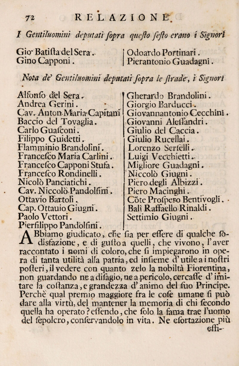 I Gentiluomini deputati fopra qttefto fejìo erano i Signori Gio- Batifta del Sera.- Gino Capponi. Odoardo Portinari. Pierantonio Guadagni. Nota de’ Gentiluomini deputati fopra le f rade, ì Signori Alfonfò del Sera. Andrea Cerini. Cav. Anton Maria'Capitani Baccio del Tovaglia. Carlo GuafConi. Filippo Guidetti. Flamminio Brandofini. Francefco Maria Carlini. Francefco Capponi Stufa. Francefco Rondinelli. Nicolò Panciatichi. Cav. Niccolò. Pandolfi m. Ottavio Battoli.. Cap. Ottauio Giugni. Paolo Vettori. Gherardo Brandofini. Giorgio Barducci. Giovannantonio Cecchini. Giovanni Alelì’andri. Giulio del Caccia . Giulio Ru celiai. Lorenzo Serfèili. Luigi Vecchietti.- Migliore Guadagni. Niccolò Giugni. Piero degli Albizzi. Piero Macinghi. Còte Prolpero Beòtivogli. • Bali Raffaello Rinaldi. Settimio Giugni. Pierfilippo Pandòifini, ABbiamo giudicato, che fia per eflfere di qualche fò- disfazione, e di gufloa quelli, che vivono, l’aver raccontato i nomi di coloro, che fi impiegarono in ope¬ ra di tanta utilità alfa patria , ed infieme d’utile a i noftri pofteri, il vedere con quanto zelo la nobiltà Fiorentina , non guardando ne a difàgio, ne a pericolo, cercaffe d’imi¬ tare la co ftanza , e grandezza d’animo del filo Principe. Perchè qual premio maggiore fra le colè umane fi può dare alla virtù, del mantener la memoria di chi fecondo quella ha operato ? elfendo, che fòlo la fama trae l’uomo del lèpolcro,confèrvandolo in vita. Ne efòrtazione più e-ffi-