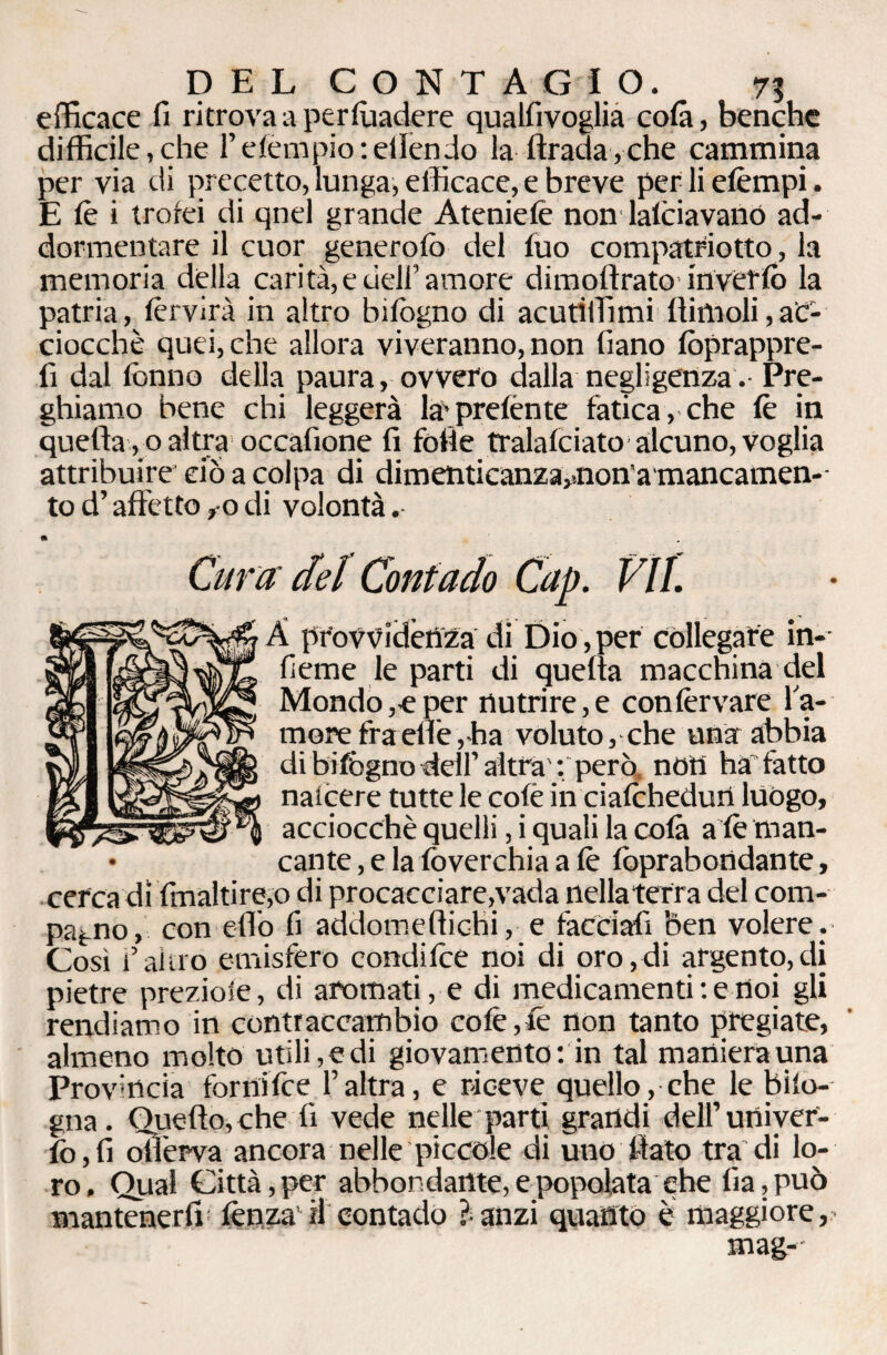 DEL CONTAGIO. 7? efficace fi ritrova a persuadere qualfivoglia colà, benché difficile,che l’efempio : ellèndo la Itrada,che cammina per via di precetto, lunga, efficace, e breve per li etèmpi. E tè i trofei di qnel grande Ateniefe non latèiavanó ad¬ dormentare il cuor generofo del luo compatriotto, la memoria della carità,e dell’amore dimoftrato inverlò la patria, tèrvirà in altro bifogno di acuti filmi ftimoli, ac¬ ciocché quei, che allora viveranno, non fiano foprappre- fi dal fonno della paura, ovvero dalla negligenza. Pre¬ ghiamo bene chi leggerà la-pretènte fatica, che tè in quella , 0 altra occafione fi folle tralalciato alcuno, voglia attribuire ciò a colpa di dimenticanza^nona mancamen- tod’affetto,0di volontà.- • Cura del Contado Cap. VII. A provvidènza di Dio, per collegare in-- fieme le parti di quelta macchina del Mondo,e per nutrire, e confervare la¬ mere fra elle,ha voluto, che una abbia di bifogno dell’ altra' : però nOH ha fatto nalcere tutte le colè in ciatèhedun luògo, acciocché quelli, i quali la colà a tè man¬ cante , e la foverchia a tè foprabondante, cerca di finaltire,o di procacciare,vada nellaterra del com¬ pagno, con elio fi addomeftichi, e facciali ben volere . Così i’altro emisfero conditèe noi di oro,di argento,di pietre preziole, di aromati, e di medicamenti : e noi gli rendiamo in contraccambio colè,tè non tanto pregiate, almeno molto utili, e di giovamento : in tal maniera una Provincia forni tèe l’altra, e riceve quello, che le biio- gna. Quello, che lì vede nelle parti grandi dell’univef- fo,fi otìerva ancora nelle piccole di uno fiato tra di lo¬ ro. Qual Città, per abbondante, e popolata che fia,può mantenerli lènza'H contado Pranzi quanto è maggiore,- mag--