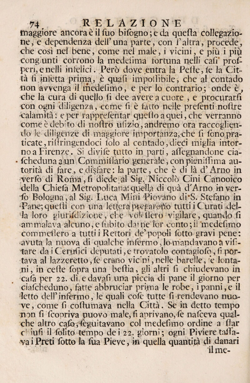 maggiore ancora è il fuo bifogno ; e da quella collegazio¬ ne, e dependenza dell’una parte, con l’altra, procede, che così nel bene, come nel male, i vicini, e più i più congiunti corrono la meddima fortuna nelli cali' prof¬ ferì, e nelli infelici. Però dove entra la Pelle,le la Cit¬ tà li infètta prima, è quali imponìbile, che al contado non avvenga il medefimo, e per lo contrario ; onde è, che la cura di quello fi dee avere a cuore , e procurarli con ogni diligenza, come li è fatto nelle prefonti moftre -calamità: e per rapprelèntar quello a quei, che verranno come è debito di noftrò ufi zio, andremo ora raccoglien¬ do le diligenze di maggiore importanza,che fi fono pra¬ ticate, rillringendoci lolo a! contado, dieci miglia intor¬ no a Firenze. Si divile tutto in parti, aflfegnandone cia- • fchedunaaun Commiliario generate,conpieniiTima au¬ torità di fare., e disfare: la parte, che è di là d’Arno in -verfo di Roma,fi diede.al Sig, Niccolò Cini Canooico della Chielà Metropolitana: quella di quà d’Arno in ver- ■fo Bologna,al Sig. Luca Mini 'Piovano di*S. Stefano in •Pane; quelli con una letfera ptegarofio tutti i C urati del¬ la loro giurifdizione, che volt fièro vigilare, quando fi ammalava alcuno, e tubilo dai ne lor conto ; iì ‘medefimo commefiero a tutti i Rettori ,de’ popoli fiotto gravi pene: avuta la nuova di qualche infermo, lo mandavano a vifi- t-are da i Cerjufici deputati, e trovatolo contagiofo, fi por¬ tava al lazzeretto,fe erano vieni,nelle barelle, è lonta¬ ni , in celle fopra una beftiagli altri fi chiudevano in cala per 22. dì, e davafi una piccia di pane il giorno per ciafcheduno, fatte abbruciar prima le robe, i panni, e il letto dell’infermo, le quali colè tutte fi rendevano nuo¬ ve , come fi collutnava nella Città. Se in detto tempo non fi fico or iva nuovo male, fi aprivano, fé nafoeva qual¬ che altro cafogleguitavano col medefimo ordine a filar c- iufi il (olito tempo dei 22. giorni; ogni Pivieretaiìa- ■v-a i Preti lòtto la fùa Pieve, in quella quantità di danari il me-