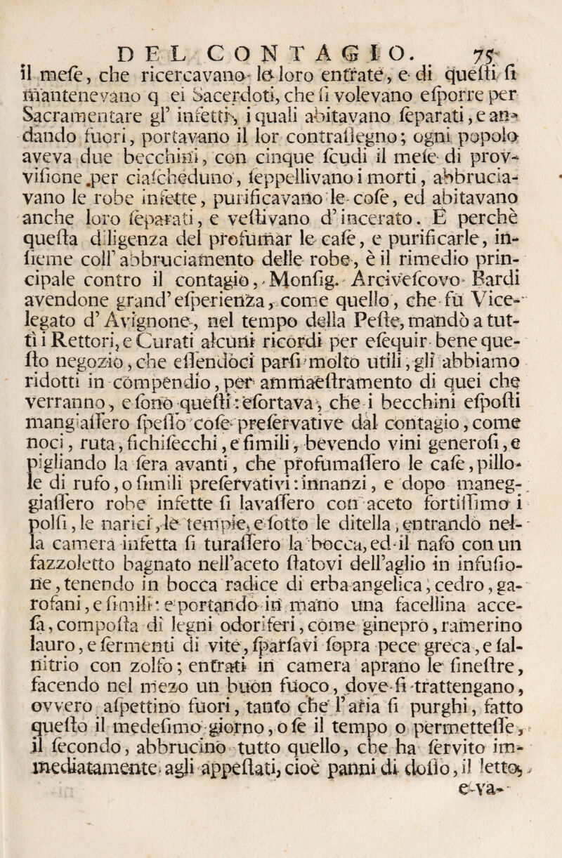 DEL CONTAGIO. 7% il melfe, che ricercavano te loro entrate, e di quelti lì mantenevano q ei Sacerdoti, che lì volevano elporreper- Sacramentare gl’ infetti', j quali abitavano Ifeparati, e an¬ dando fuori, portavano il lor contrallegno ; ogni popolo aveva due becchini, con cinque feudi il mele di prov- vifione .per ciafcheduno , lèppellivano i morti, abbrucia¬ vano le robe infette, purificavano le-coffe, ed abitavano anche loro ffeparati, e vellivano d’incerato. E perchè quella diligenza del profumar te calè, e purificarle, in- lieme colf abbruciafnento delle robe, è il rimedio prin¬ cipale contro il contagio ,• Monfig. Ardvefcovo-Bardi avendone grand’elperien^a, come quello, che fu Vice- legato d’Avignone, nel tempo della Pelle, mandò a tut¬ ti i Rettori, e Curati alcuni ricordi per efèquir bene que¬ llo negozio,che ellendòci parli molto utili,gli abbiamo ridotti in compendio, per ammaèllramento di quei che verranno , e fono_quelli :efortava , che i becchini efpofti mang’alìero Ipefiò cole prelfervative dal contagio, come noci, ruta, fichilfecchi, e limili, bevendo vini generofi,e pigliando la fera avanti, che profumaliero te cale,pillo¬ le di rufo, o limili preffervàtivi : innanzi, e dopo rnaneg-; giallero robe infette fi lavalfero con aceto fortiilìmo i polli, le narici, te tempie, elott© le divella, entrando nel-- la camera infetta fi turailfero la bocca, ed-il nate con un fazzoletto bagnato ìieH’aceto Ifatovi dell’aglio in infufio- ne,tenendo in bocca radice di erba angelica; cedro, ga¬ rofani, e limili: e portando in mano una facellina acce- la , comporta dì legni odoriferi, come ginepro, rafnerino lauro, e fermenti di vite, Iparlàvi lòpra pece greca, e lal- nitrio con zolfo ; entrati in camera aprano le finelìre, facendo nel mezo un buòn fuoco, dove fi trattengano, ovvero allettino fuori, tanfo che l’aria fi purghi, latto quello il medefimo giorno, o Ife il tempo o permettere r' il fecondo, abbrucino tutto quello, che ha fervito im¬ mediatamente- agli appellati, cioè panni di dolio, il letto,„■ e-va-