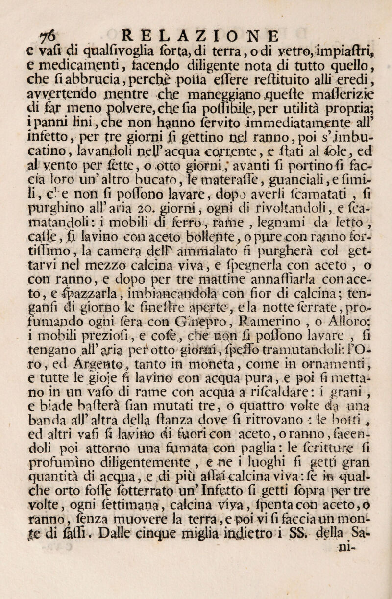 e vali di qualfivoglia forca, di terra, o di vetro,ampiaftri, e medicamenti, tacendo diligente nota di tutto quello, che fi abbrucia, perchè polla elTere reftituito alli eredi, avvertendo mentre che maneggiano .quelle mallerizie di far meno polvere, che fia polli bile, per utilità propria; i panni lini, che non hanno forvito immediatamente all’ infetto, per tre giorni fi gettino nei ranno,poi s’imbu¬ catine , lavandoli neU’ acqua corrente, e fiati al fole, ed al vento per lètte, o otto giorni,' avanti fi portinoti fac¬ cia loro un’ altro bucato, le materaffe, guanciali, e fimi- li, c1 e non fi poflòno lavare, dopo averli foamatati , fi purghino all’ aria 20. giorni, ogni di rivoltandoli, e foa- matandoli : i mobili di fèrro, rame , legnami da letto , caffè, fi lavino con aceto bollente, o piare con ranno for- tilfimo, la camera dell' ammalato fi purgherà col get¬ tarvi nel mezzo calcina viva, e Ipegnerla con aceto , o con ranno, e dopo per tre mattine annaffiarla con ace¬ to , e Spazzarla, imbiancandola con fior di calcina ; ten- ganfi di giorno k finefire aperte, e la notte forcate, pro¬ fumando ogni fora con Ginepro , Ramerino , o Alloro: i mobili preziofi, e colè, che non fi pofiono lavare , fi tengano all’ aria per otto giorni, fpefib tramutandoli: l’O¬ ro , ed Argento, tanto in moneta, come in ornamenti, e tutte le gioie fi lavino con acqua pura, e poi fi metta¬ no in un vafo di rame con acqua a rifoaldare: i grani , e biade baderà fian mutati tre, o quattro volte da una banda all’altra della ftanza dove fi ritrovano : le botti , ed altri vafi fi lavino di fuori con aceto, o ranno, facen¬ doli poi attorno una fumata con paglia: le foritture fi profumino diligentemente , e ne i luoghi fi getti gran quantità di acqua, e.di più affai calcina viva : fo in qual¬ che orto folk fotterrato un’ Infetto fi getti fopra per tre volte, ogni fèttimana, calcina viva, fpenta con aceto, 0 ranno, lenza muovere la terra, e poi vi fi faccia unni on- ,te di folli. Dalle cinque miglia indietro i SS. della Sa¬ ni-