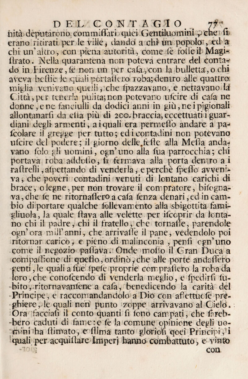 iiità deputarono commiflari quei Gentiluominicne ? Sì? erano ritirati per le ville, dando a chi un popolo;, «d-a* chi un’altro, con piena autorità, come le folle il Magi- flrato. Nella quarantena non poteva entrare del conta¬ do in Firenze,le non un per caia,con la bullettaio ehi aveva tediò le quali portaticro roba; dentro alle quattro miglia venivano quelli, che Ipazzavano, e nettavano là' Città,per tenerla pulita;non potevano uicire di caia ne donne, e ne fanciulli da dodici anni in giù, ne i pigionali allontanarfi da ella più di 200, braccia, eccettuati i guar¬ diani degli armenti, ai quali era permefiò andare a pa- Icolare il gregge per tutto ; ed i contadini non potevano uicire del podere; il giorno delie, fede- alla Meda anda-j vano Ibìo gli uomini, ogn’uno alla fua parrocchia; chi portava roba addotto, lì fermava alla porta dentro a i radrelli, alpettando di venderla, e perchè lpeflò avveni¬ va , che poveri contadini venuti di lontano carichi di brace, degne,per non trovare il compratore, bisogna¬ va, che fe ne ritornadero a cala lenza denari, ed in cam¬ bio di portare qualche follevamento alla sbigottita fami¬ glinola , la quale flava alle velette per ifcoprir da lonta¬ no chi il padre, chi il fratello, che tcrnalle, parendole ogn’ora miU’anni, che arrivale il pane, vedendolo poi ritornar carico, e pieno di malinconia , pentì cgn’uno come il negozio paffava. Onde moflo il Gran Duca a compadrone di quello, ordinò, che alle porte andadero genti, le quali a fùe Ipele proprie coir pralìero la roba da loro, che conofoendo di venderla meglio, e lpedirli lù- bito, ritornavanlene a cala, benedicendo la carità del Principe, e raccomandandolo a Dio con afiettucle pre¬ ghiere , le quali non punto zoppe arrivavano al Cielo. Ora facciali il conto quanti fi fono campati, che làreb- -bero caduti di fame:e lè la comune opinione degli uo¬ mini ha (limato-, e dima tanto gloriofi qoei Principi, i quali per acquilìare Imperj hanno combattuto, e vinto con