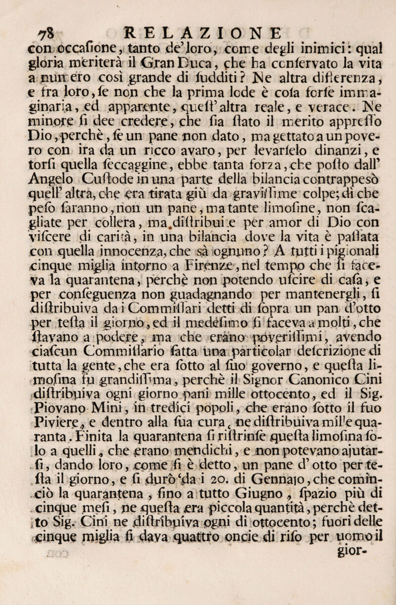 con occaficne , tanto de’loro, come degli inimici: qual gloria meriterà il Gran Duca, che ha ccnlervato la vita a numero così grande di luciditi ? Ne altra differenza, e fra loro, le non che la prima lede è cola ferie imma¬ ginaria , ed apparente, quell’altra reale, e verace. Ne minore fi dee credere, che fia flato il merito appre fio Dio, perchè, fi un pane non dato, ma gettato a un pove¬ ro con ira da un ricco avaro, per levartelo dinanzi, e torli quella fiocaggine, ebbe tanta forza,che pollo dall’ Angelo Cu (lode in una parte della bilancia contrappeso quell’ altra, che era tirata giù da gravi! lì me colpe; dì che pelo faranno,non un pane, ma tante limoline, non (ca¬ gliate per collera, ma.diAribui e per amor di Dio con vifiere di carità, in una bilancia dove la vita è pallata con quella innocenza, che sà ognuno ? A tutti i pigionali cinque miglia intorno a Firenze , nel tempo che li face¬ va la quarantena, perchè non potendo ufeire di cala, e per configuenza non guadagnando per mantenergli, fi diflribuiva dai Commiflari detti di (opra un pan d’otto per tetta il giorno , ed il medèfimo fi faceva a molti, che flayano a podere, ma che erano poveriifimi, avendo ciafiun Commitìàrio fitta una particolar delcrizione di tutta la gente,che era lotto al filo governo, e quella li¬ mofina fu grandiffi ma, perchè il Signor Canonico Cini diflribuiva ogni giorno pani mille ottocento, ed il Sig. Piovano Mini, in tredici popoli, che erano lotto il fuo Piviere, e dentro alla lùa cura t ne diflribuiva mil'equa¬ ranta , Finita la quarantena fi riftrinfi quefta limofina fi¬ lo a quelli, che erano mendichi, e non potevano ajutar- . fi, dando loro, come fi è detto, un pane d’otto per te¬ tta il giorno , e fi durò‘da i 20. di Gennaio, che comin¬ ciò la quarantena , fino a tutto Giugno, fpazio più di cinque meli, ne quefta era piccola quantità, perchè det¬ to Sig. Cini ne diflribuiva ugni di ottocento; fuori delle