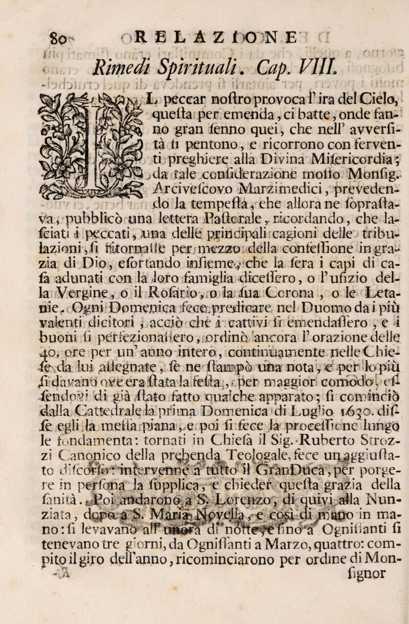 So - OR E L A Z i O N E ! ' ? I .... _ . . •/*.!* •• . \ 9 • , , p f'J* ? /• Rimedi Spirituali. Cap, VIIL * \ : . t v 'j ■' f v • V . r - ? * ^ ^ •' ■ * • ■' - ■' , t * * l Jr s i I *, i > >• 1 £>'-• a i'./ f '• ' * -I, f ,-i - ? \ ^ 1 ■* * ; * 4 L peccar noRro provoca i’ ira del Cielo, quella per emenda, ci batte, onde fan¬ no gran fenno quei, che nell’ avverti¬ ta li pentono, e ricorrono con ferven¬ ti preghiere alla Divina Mifericordia; *jda tale confiderazione mollo Monfig. Arcivelcovo Marzimedici, preveden¬ do la tempella, che allora ne fòprafta- va , pubblicò una lettera Raflorale, ricordando, che la¬ nciati i peccati, una delle principali cagioni delle tribu- lazioni,fi ritornate per mezzo della confeRìone ingra¬ zia di Dio, elòrtando infierne-,-che la lèra i capi di ca¬ la adunati con la loro famiglia dicellero, o l’ufizio del¬ la Vergine, o il Rotar io,, o la tua Corona , o le Leta¬ me, Ogni Domenica fece, predicare nel Duomo dai più valenti dicitori , acciò che i cattivi fr emendaffero , e i buoni fi perlèzionailero, ..ordinò, ancora l’ orazione delle 40, ore per un’ anno intero , continuamente nelle Chic¬ le da lui .adeguate, le ne Rampò una nota, e per lo più di davano ove era Rata la feRa , per maggior comodoi eR fendevi di già flato fatto qualche apparato ; fi cominciò dalia Cattedrale la prima Domenica di Lug!io 1650. dif le egli la meda piana, e poi lì fece la procetficnc lungo le fondamenta: tornati in Chielà il Sig. Ruberto Stroz- Ra- re in perfona la fùpplica , e chieder quefla grazia della finità. oPoi andarono,a S- Lorenzo, di quivi alla Nun¬ ziata, dopo. a. S. Maria-Novella, e così di,,mano in ma¬ no: fi levavano aff itft^'drnóResteTìno a Ognivianti fi tenevano tre giorni, da Ognidanti a Marzo, quattro: com¬ pito il gito dell’anno, ricominciarono per ordine di Mon- , rt