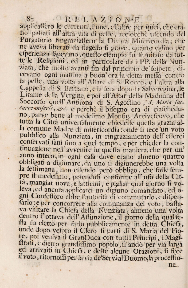 appìicaffero lje: correnti, lune, e Taltré per quei, che era¬ no pafiati all’altra vita di pelle, acciocché ufeendo del Purgatorio f-ingraziallero' la Divina Mifcrìcoidia, che ne aveva liberati da flagello fi grave, quanto eglino per efperienza fopev'ano,. quello etèra pio fu legni tato da tut¬ te le Religioni , ed in particolare da i PP. della iNun- ziata, che molto avanti fin dal principio de’fcfpetti, di¬ cevano ogni mattina a buon’ora la detta meffa contro la pelle, una volta all’Altare di S. Rocco, e l’altra alla Cappella di S. Baltiano,.eia (èra dopo i r Saiveregina, le Litanie della Vergine, e poi ali’Akar della Madonna del Soccorfò quell’Antifona di S. Agodino S. Maria fuc- ■ curre-mìferis, j&c. e perchè il bifogno era di ciafohedu- no,parye bene a! medefimo Monfig. Arcivescovo,che tutta la Città uniyertalmente chiedede quella grazia al¬ la comune Madre di mifèricord'ia : onde fi fece un voto pubblico alla Nunziata, in ringraziamento dell’ e Aerei confervati foni fino a quel tempo, e per chieder la con¬ tinuazione nell’avvertire in quella maniera, che per un’ intero, in ogni cafo dove erano almeno quattro obbligati a digiunare,da uno li digiunerebbe una volta la fotdmana, non eliendò però obbligo, che folTe feni¬ ce il medefimo, potendoli conforme all’ ufo della Cit¬ ta, mangiar uova, e latticini, e pigliar qua! giorno fi vo¬ leva, ed ancora applicarci un digiuno comandato, ed o- gni Confèlloro ebbe l’autorità di commutarlo,edilpen- forlo: e per concorrere alla comunanza del voto, bada*- va vili tare la Chiefo della Nunziata, almeno una volta dentro l’ottava dell’ Adunzione, il giorno della qual fe¬ da lu eletto per farlo pubblicamente in detta Chiefo, onde dopo vefpro il Clero fi partì di S. Maria del Fio¬ re , poi veniva il GranDuca con tutti i Principi ,. i Magi- Arati, e dietro grandidìmo popolo,fi andò per via larga ed arrivaiti in Chiefo, e dette alcune Orazioni, fi fece il voto, ritornelli per la via de’Servi ai Duomo,la procclbo¬ ne