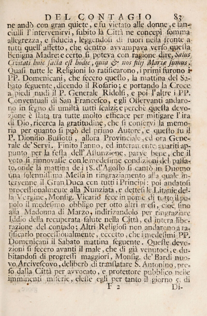 ne andò con gran quiete, e fu vietato alle donne, e fan¬ ciulli l’intervenirvi, lubito là Città ne concepì fomma allegrezza, e fiducia, leggendoli di mori nella fronte-a ■ tutti quell’affetto, che dentro avvampava verfo quella Benigna Madre: e certo fi poteva con ragione dire,, Salus Ci. vitati buie fatta eft bodie, quia &• nos filij Alari# fumus. Quali tutte le Religioni lo ratificarono, i primi furono b PP. Domenicani, che fecero quefto, la mattina del Sa¬ bato feguente, dicendo il Rolàrio ; e portando la Croce a piedi nudi il P. Generale Ridolfi, e poi l’altre i PP. Conventuali di San Francefco, egli Olìervanti andaro¬ no in legno di umiltà tutti (calzi; e perche quella devo¬ zione è fiata tra tutte molto efficace per mitigare l’ira di Dio,ricerca la gratitudine,che fi confervi la memo: ria per quanto fi può del primo Autoree quello fu il P. Dionifio Ballotti , allora Provinciale, ed ora Gene¬ rale de’Servi. Finito l’anno, ed interamente guariti ap¬ punto^ per la fella dell’Al!unzione, parve bene, che il voto fi rinnovalie conlemedefime condizioni del pallia¬ to, onde la mattina dei 18. d’A goffo fi cantò in Duomo una lolennilì'.ma Mei fa in ringraziamento alia quale in¬ tervenne il Gran Duca con tutti i Principi: poi andatoli procelfionalmeute alla Nunziata ,e dettefi le'Litanie del¬ la Ve rgine, Monlìg. Vicariò fece in nome di tuttodì,po¬ polo il medefimo obbligo per otto altri meli, cioè, fino alla Madonna di Marzo, indirizanddo per ringraziare Iddio della recuperata fallite nella Città, ed intera libe¬ razione del contado; Altri Religiofi non andarono.ara¬ tificarlo procedi Qualmente, eccetto, che i medefimi PP. Domenicani il Sabato mattina feguente. Quelle devo¬ zioni fi fecero avanti il male,che di già venutoci,e du¬ bitandoti di progredì maggiori, Monfìg. de’ Bardi nuo¬ vo,Arcivefeovo , deliberò di trafnfiatare S. Antonino, pre- (ò dalla Città per avvocato, e protettore pubblico nelle imminenti miferie, eleffe egli per tanto il giorno 5. di F 2 ' Di-