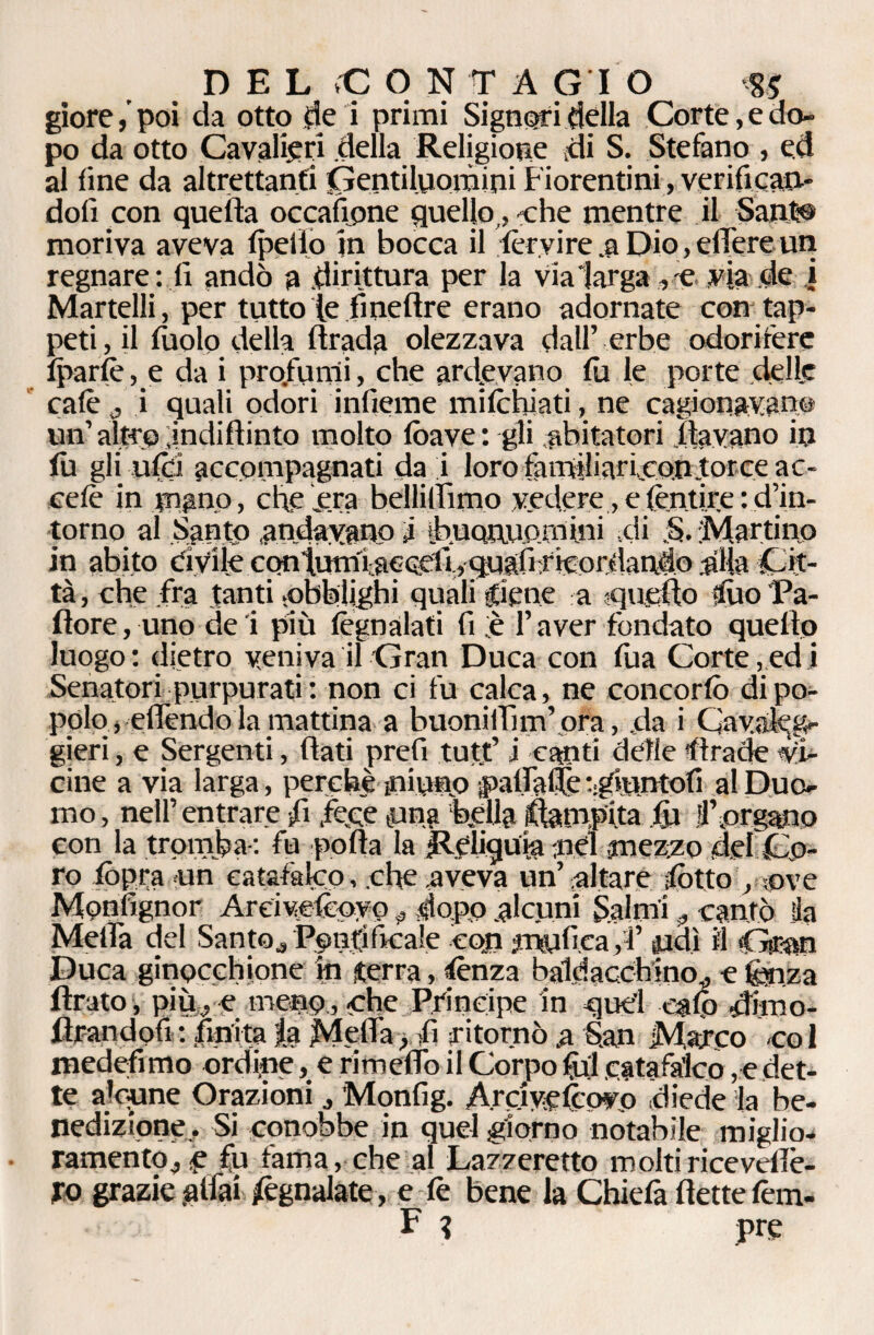giore/poi da otto de i primi Signori dèlia Corte, e do¬ po da otto Cavalieri della Religione di S. Stefano , ed al fine da altrettanti Gentiluomini Fiorentini, verifican¬ doli con quella occafìpne quello , che mentre il Sant® moriva aveva fpeflo in bocca il fer vi re .a Dio, edere un regnare: lì andò a dirittura per la vialarga , e via de i Martelli, per tutto le fmeftre erano adornate con tap¬ peti, il fuolo della firada olezzava dall’ erbe odorifere fparfè , e da i profumi, che ardevano fu le porte delle calè , i quali odori inficine mifcbiati, ne cagionavano un’ altro indiflinto molto fòave: gli abitatori davano in fu gli ufci accompagnati da i loro famlliariconforce ac- cefè in mano, che era bellilfimo vedere, efèntire : d’in¬ torno al Santp andavano i [fmonuomini di S. Martino in abito tìvile contumtaceeli., quafi:ricordanèo .alia Cit¬ tà , che fra tanti .obblighi quali glene a quello duo Pa¬ llore , uno de i più fègnalati fi ;è l’aver fondato quello luogo: dietro veniva il Gran Duca con fùa Corte,ed i Senatori purpurati : non ci fu calca, ne concorfò di po¬ polo , effendo la mattina a buonilfim’ ora, da i Cavale g- gieri, e Sergenti, flati prefi tutt’ i canti delle lira de vi¬ cine a via larga, perché ini uno pallafié rgrantofi al Duo¬ mo, nell’entrare fi fece gang bella Campita ly llforgano con la tromba : fu polla la Reliquia nel mezzo del Co¬ ro fòpra un catafalco, che aveva un’ altare dòtto , uve Mpnfignor Areivefeoyo „ dopo alcuni Salmi * cantò da Metta del Santo, Ppndftcale cojn jtnyfiea ,4’ udì il Gran Duca ginocchione m terra, lènza baldacchino,, e fenza tirato , più, e menu,-che Principe in quel eafp dfeo- tlrandofi: finitala Metta, fi ritornò a S.an Marco col medefimo ordine, e rimetto il Corpo lyl catafalco, e det¬ te alcune Orazioni., Monfig. A.rciyefcovo diede la be¬ nedizione, Si conobbe in quel giorno notabile miglio¬ ramento, e fu fama, che al Lazzeretto moltiriceveflè- fo grazie .aitai Segnalate, e tè bene la Chiefa flette tèm- F ? prg