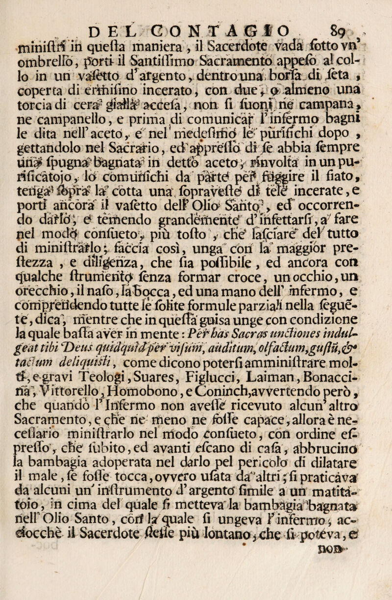minifiri in quella maniera , il Sacerdote vada (òtto vn’ ombrello, porti il Santillìmo Sacramento appelò alcol- lo in un vàtettó d’argento, dentro una boria, diteta , coperta di erìhifino incerato, con duealmeno una torcia di cerar giallif accelà, non fi lùoi$ né campana, ne campanello, e prima di comunicar F infermo bagni le dita nell’ aceto, e nel medefimó lé purifichi dopo , gettandolo nel Sacrario, ed'appréllò di jtè abbia tempre Unip IpugnS; bagnata* in detto acetoy rinvolta’ in un pu¬ rificatolo, ló comunichi da pM’té pe?sfdgpire il fiato, teriga^ tepra? la' cótta una', lppravéllé di tefè incerate, e porti ancora il vafètto dell’Olia1 Santo? > ed occorren¬ do dàtfò j d temendo grandèmenté dMnfèttarfr, a: fare pel mocld conlùeto,, più tolto , che4 laCciare' del tutto di miniltràflo v faccia così, unga còri la maggiòr pre- ftezza , e diligenza, che fia polfibile, ed ancora con qualche ftrurrieritp lènza formar croce, un occhio, un orecchio, il nate, làBocca, ed una mano dell’ infermo, e té, dica', mentre che in quella guisa unge con condizione la quale baffo aver iri mente : Per hai Sacrai undiones inditi- geat tibi 'Deus quidquMpWviJ'utn,aùdÌtum,olfadumtguflu,ét* t adum de liquidi, come dicono poterli amminiltrare mol¬ ti, egravi Teologi,Suares, Figlucci, Laiman, Bonacci- rià , Viftorello, Homobono, e Coninch,avvertendo però, che quando F Infermo non avelie ricevuto alcun’altro Sacramento, e ché rie meno ne folle capace, allora è ne- celiario miniltrarlo nel modo Conlùeto, con ordine et prelTo, che lubito,ed avanti eteano di cala, abbrucino la bambagia adoperata nel darlo pel pericolo di dilatare il male, te folle tocca, ovvero ulàta da*'altri ; fi praticava' da alcuni un irtlìrumento d’argento limile a un matita¬ toio, in cima del quale fi metteva la bambàgia'bagnata tìeiroiio Santo, cori la quale fi ungeva F infermo >, ac¬ ciocché il Sacerdote fietìe più lontano,che fi poteva,© non-