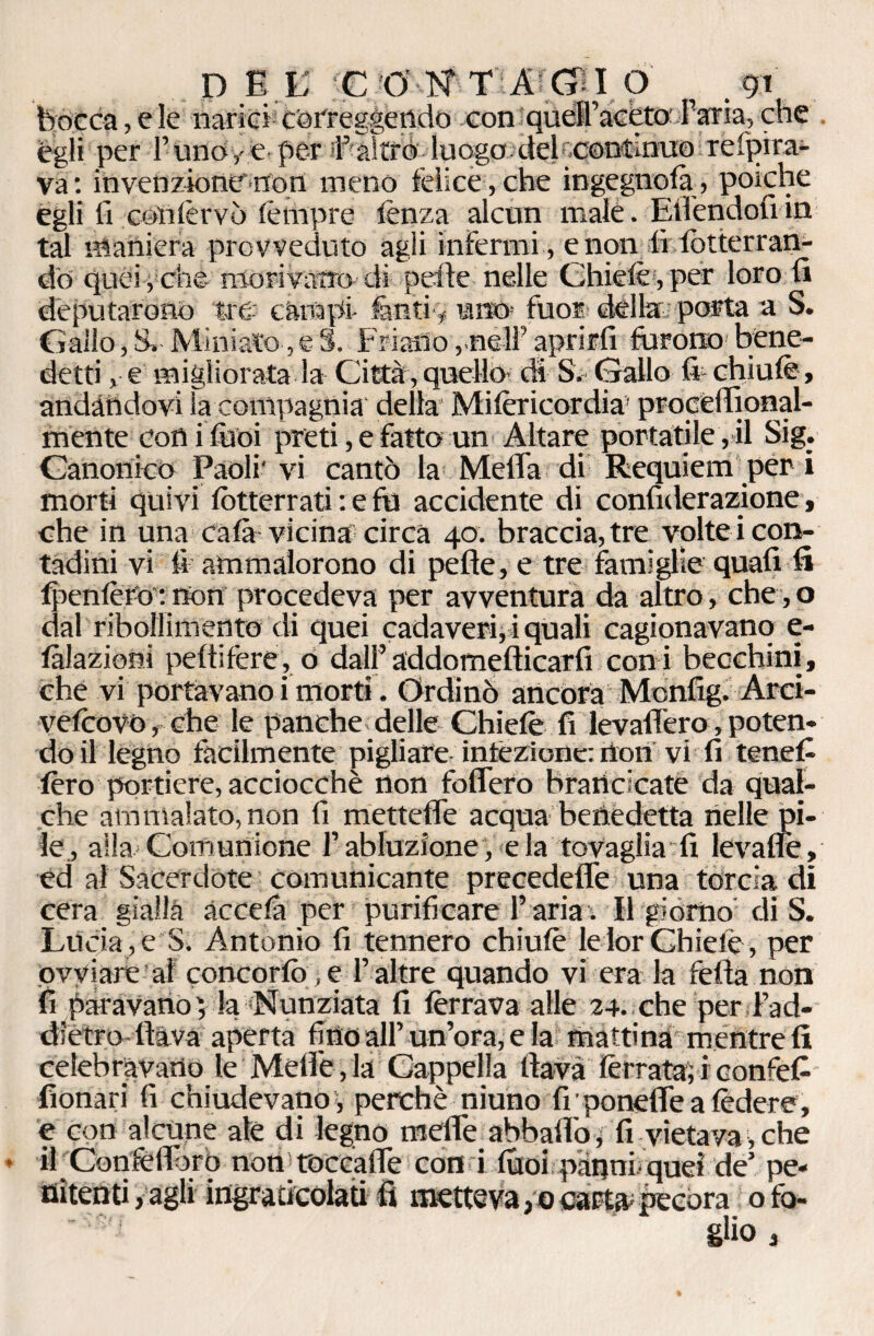 DEE C ;0 N TACCIO . gì bocca, e le narici correggendo con quélPacètoParia, che egli per l’unoye per iPaìtré luogo del r-coutinuo refpira- va: invenzione non meno felice , che ingegnofà, poiché egli li cétìfèrvò fèrtipre lènza alcun male. Eiiendou in tal maniera provveduto agli infermi , e non tìfòtterran- do quéi , che morivano- di pelle nelle Chiefè,per loro li deputarono tre- cànapi- fanti y uno- fuor dèlia: porta a S. Gallo, S»- Miniato, e S. Friatìo ,.néU’ aprirli furono bene¬ detti , e migliorata la Città , quello di S. Gallo fi- chiufè, andandovi la compagnia' della Mifericordia’ procèirional- mente conifùoi preti, e fatto un Altare portatile, il Sig. Canonico Paoli' vi cantò la Meda di Requiem per i morti quivi Atterrati : e fu accidente di confiderazione, che in una cala vicina circa 40. braccia, tre volte i con¬ tadini vi li ammalorono di pefte, e tre famiglie quafi fi fpenfèrO*. rton procedeva per avventura da altro, che, o dal ribollimento di quei cadaveri, i quali cagionavano fi¬ liazioni pedifère, 0 dall’addomedicarfi coni becchini, che vi portavano i morti. Ordinò ancora Monfig. Arci- vefèovò, che le panche delle Chiefè fi levafièro, poten¬ do il legno facilmente pigliare infezione: rton vi fi tenefi fèro portiere, acciocché non fodero brancicate da qual¬ che ammalato, non fi mettedè acqua benedetta nelle pi¬ le, alla»Comunione l’abluzione, eia tovaglia fi levadè, ed al Sacerdote comunicante precedede una torcia di cera gialla ac cefo per purificare l’aria. Il giorno di S. Lucia , e S. Antonio fi tennero chiufè le lor Chiefè, per ovviare al concorfò > e P altre quando vi era la feda non fi paravano) la Nunziata fi ferrava alle 24. che per Pad- dietro flava aperta fino all’un’ora, e la mattina mentre fi celebravano le MelPe, la Cappella dava ferrata) i eonfefi fionari fi chiudevano , perchè niuno fi ■ ponefle a fèdere, e con alcune ale di legno mede abbaflò, fi vietava, che il Confedero non roccade con i fuoi pànniiquei de’ pe¬ nitenti , agli ingraticolati fi metteva ,0 catta; pecora o fo¬ glio ,
