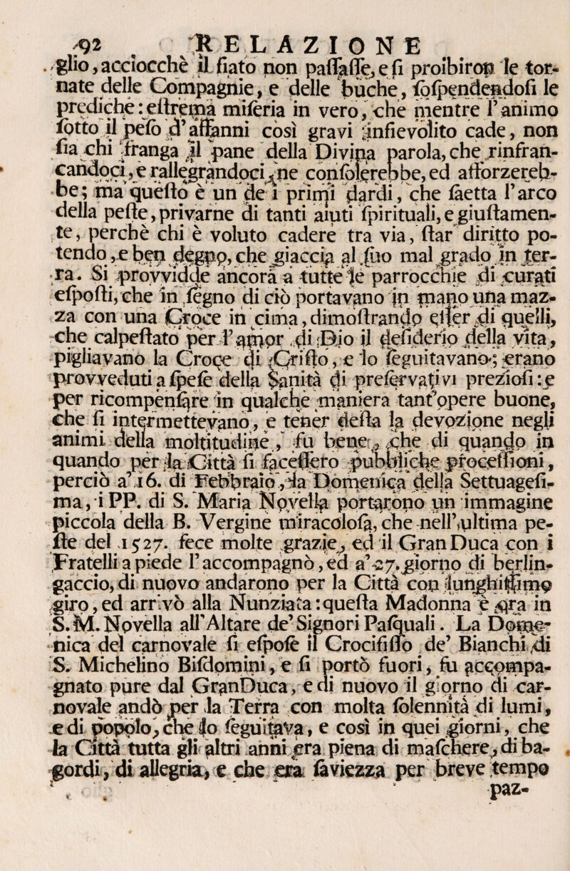 ;92 . Il E L AZIONE . glio,acciocché il fiato non paflTaflè,efi proibirop le tor¬ nate delle Compagnie, e delle buche, folpendendofi le predichè:eitrémà milèria in vero, che mentre ì’animo lòtto il pelò d’affanni còsi gravi infievolito cade, non Inarchi franga |1 'pane _ della Divipa parola, che jinfran- £a™o?i ,e rallegràndpci^ne conlpìèrebbe, ed atìbrzereh- be; maquèlìo è un de 1 prìrrp dardi, che làetta l’arco della pelle, privarne di tanti aiuti Spirituali, egiultamen- te, perchè chi è voluto cadere tra via, ftar diritto po¬ tendo , e ben d<?gnp, che jiacci^ al ,lùo mal grado in jer- -ra. Si proyyiddé àncora a tutte te parrocchie di curati elpofti,che in legno di ciò portavano in tnapo una maz¬ za con una Croce ih cima, dimòlìrandp efiér ,di cjuélll, che calpeftato per l’ampr U defiderlp della vita , pigliavano la Croce di 'Qrifto , e lo léguitavano-; erano provveduti a Ipelè della $anità (fi prdèrvafivi preziolkc per ricompènlàre in qualche maniera tanfopere buone, che fi intermettevano, e tener della lfa devozione negli animi della moltitudiné, fu bene ., che di quando in quando pér la Otta fi facèflèro pubbliche proceffioni, perciò a’ 16. di FebbraiòY'fa Domenica delja $ettuagefi- ma, iPP. di S. Maria Npyèllp portaròpo un immagine piccola della B. Vergine miracololà, cbe nell’,ultima pe¬ lle del .1527. fece molte grazie, ed il Gran Duca con i Fratelli a piede l’accompagnò, ed a’-2 7. giorno di berlin¬ gaccio, di nuovo andarono per la Città con flunghitjlimo giro,ed arrivò alla Nunziata:quella Madonna è $ra in S.M. Novella all’Altare de’Signori Palquali. La Dqiqe* nica del carnovale fi elpofè il Crocifiuo de’ Bianchi ili S. Michelino Bildomini, e fi portò fuori, fu gcpompa- gnato pure dal GranDuca, e di nuovo il giorno di car¬ novale andò per la Terra con molta lòlennità di lumi, jC di popolo, che lo leguitaVa, e così in quei giorni, che la Otta tutta gli altri anni era piena di malchere, di ba¬ gordi , di allegria, e che era faviezza per breve tempo , . paz-