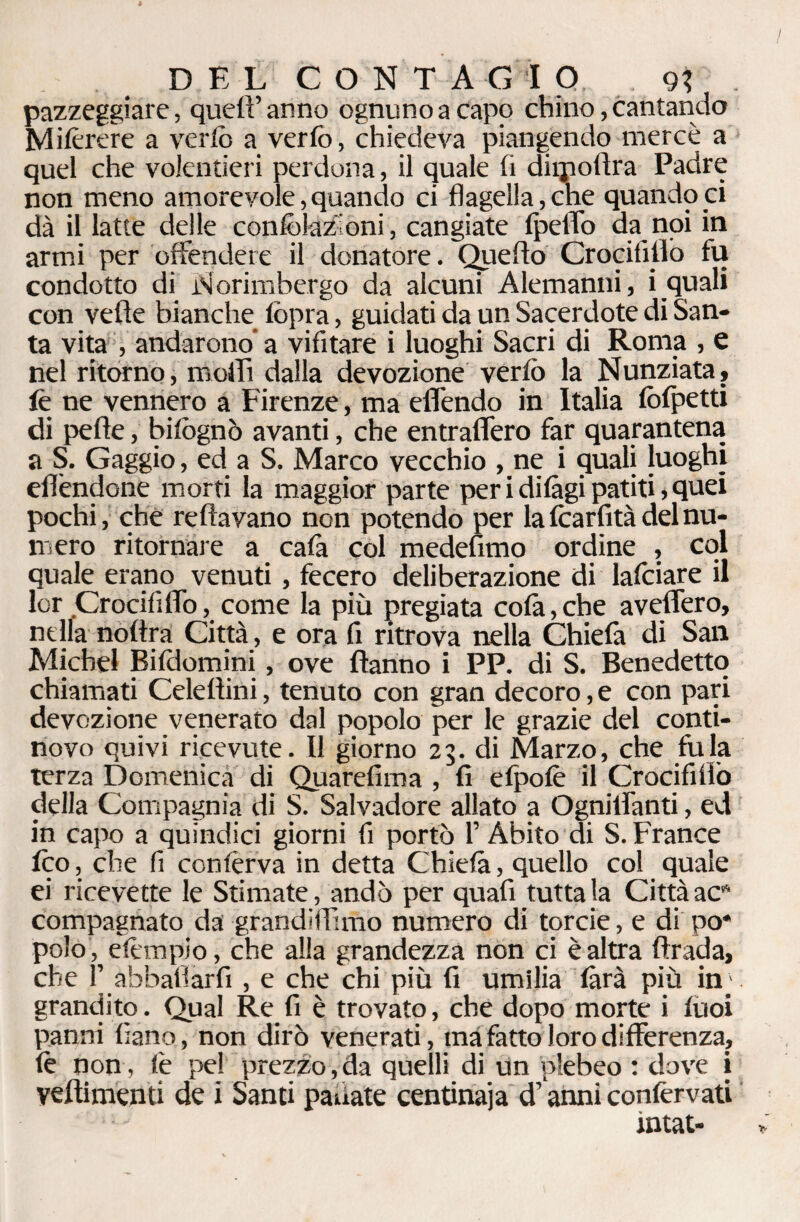 DEL CONTAGIO, 9t pazzeggiare, quell’anno ognuno a capo chino, cantando Miferere a vcrlò a verfo, chiedeva piangendo mercè a quel che volentieri perdona, il quale li diipoflra Padre non meno amorevole, quando ci flagella, che quando ci dà il latte delle confoktzKoni, cangiate IpelTo da noi in armi per offendere il donatore. Quello CrocifiUò fu condotto di ìN'orimbergo da alcuni Alemanni, i quali con velie bianche fopra, guidati da un Sacerdote di San¬ ta vita, andarono’a vifitare i luoghi Sacri di Roma , e nel ritorno, molli dalla devozione verfo la Nunziata, fe ne vennero a Firenze, ma effendo in Italia folpetti di pelle, bifognò avanti, che entraffero far quarantena a S. Gaggio, ed a S. Marco vecchio , ne i quali luoghi eflèndone morti la maggior parte peridilàgipatiti,quei pochi, che re Ha vano non potendo per la Icarfità del nu¬ mero ritornale a cala col medefimo ordine , coi quale erano venuti, fecero deliberazione di lafoiare il lor Crocili fio, come la più pregiata colà, che aveffero, nella noltra Città, e ora fi ritrova nella Chiefa di San Michel Bifdomini, ove Hanno i PP. di S. Benedetto chiamati Celellini, tenuto con gran decoro, e con pari devozione venerato dal popolo per le grazie del conti¬ novo quivi ricevute. Il giorno 23. di Marzo, che fu la terza Domenica di Quarefima , fi elpolè il Crocififlò della Compagnia di S. Salvadore allato a Ognilfanti, ed in capo a quindici giorni fi portò l’Àbito di S. France feo, che fi conferva in detta Chielà, quello col quale ei ricevette le Stimate, andò per quafi tutta la Città acft compagnato da grandififuùo numero di torcie, e di po* polo, efempio, che alla grandezza non ci è altra Araci a, che f abballarti , e che chi più fi umilia farà più in; granchio. Qual Re fi è trovato, che dopo morte i tuoi panni fiano, non dirò venerati, ina fatto loro differenza, fe non, fe pel prezzo,da quelli di un plebeo : dove i veflimenti de i Santi panate centinaia d’anni confervati ìntat-