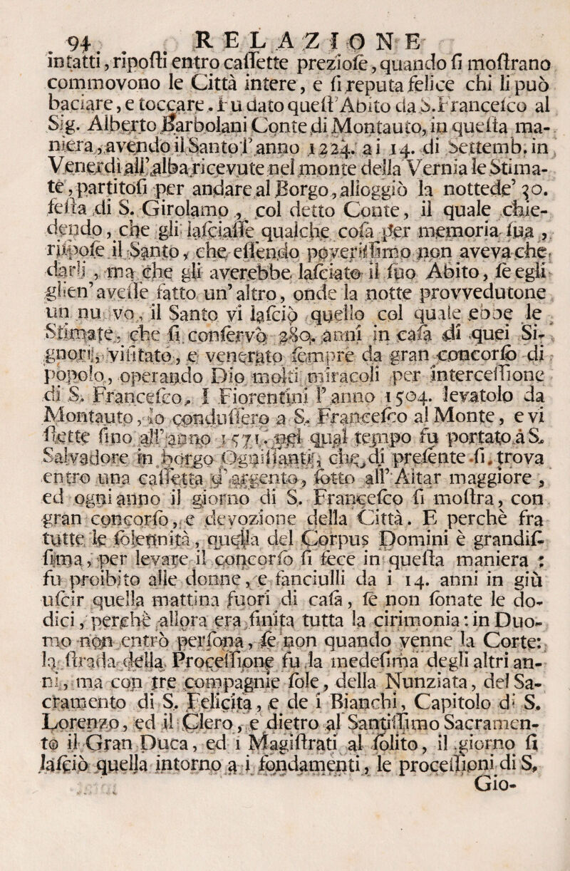 intatti, rìpoftì entro calFette preziofè, quando fi inoltrano commovono le Città intere, e fi reputa felice chi li può baciare, e toccare, f u dato quell Abito da b.i rancelco al Sig. Alberto Karboiani Conte .di Montauto, in quella ma¬ niera, avendo il Santo l'anno x224. ai 14. di Settemb.in Venerdìall’albaricevutenelmontedella Vemia ìeSti ma¬ te , partitoli per andare al Borgo , alloggiò la nottede’ 40. Iella di S. Girolamp., .col detto Conte, il quale chie¬ dendo , che gli lalcialie qualche colà per memoria Ina > r ifpofe il Santo i che, elfendq poyer flìmo non aveva che. dar®] , ma che gli arerebbe lalciat© il lùo Àbito, le egli glien’aveilèfatto un’altro, onde la notte provvedutone un nu vo , il Santo vi igfèip quello col quale ebbe le Stimate.,, che fi, confèrvò 2S9. anni in cala di -quei Si- .gnoriij vifitato;, c venerato femprè da gran .concorliò di pòpolo, operando Dio moki miracoli per intercedi one di S. Francefeo, I Fiorentini l’anno 1504- levatolo da Montauto, lo cpndiiffer© a S. Fraftc.efòo a! Monte, e vi dette fino '.all’,ah no ■ .14 7 C ngi qiijal tejnpo fu portatoàS, Salvatlore in bórgo Qghhlafidfì' cb^rii prelente .fi, trova entro una cadetta dlargentoffot-tp alf'Aitar maggiore , ed ogni anno il giorno di S, Francelco fi moftra, con gran concqrio, e devozione della Città. E perchè fra tutte le folettnità, quq|!a del Corpus Domini è grandid fiiina, per levare il concorfò fi léce in quella maniera : fu proibito alle donne, e fanciulli da i 14. anni in giù uicir quella mattina fuori di cala, le non fonate le do¬ dici, perchè allora era finita tutta la cirimonia : in Duo¬ mo non entrò perfòna, fc non quando venne la Corte: dirada della Proceffipne fu la medefima degli altri an¬ ni, ma con tre compagnie fòle, della Nunziata, dei Sa¬ cramento di S, Feliciti, e de i Bianchi, Capitolo di S. Lorenzo, ed il Clero, e dietro al SantifTimoSacramen¬ to il Gran Duca, ed 1 Magi Arati al fòlito, i! giorno fi Jafòiò quelja intorno a i fondamenti, le procedipni di S, Gio-