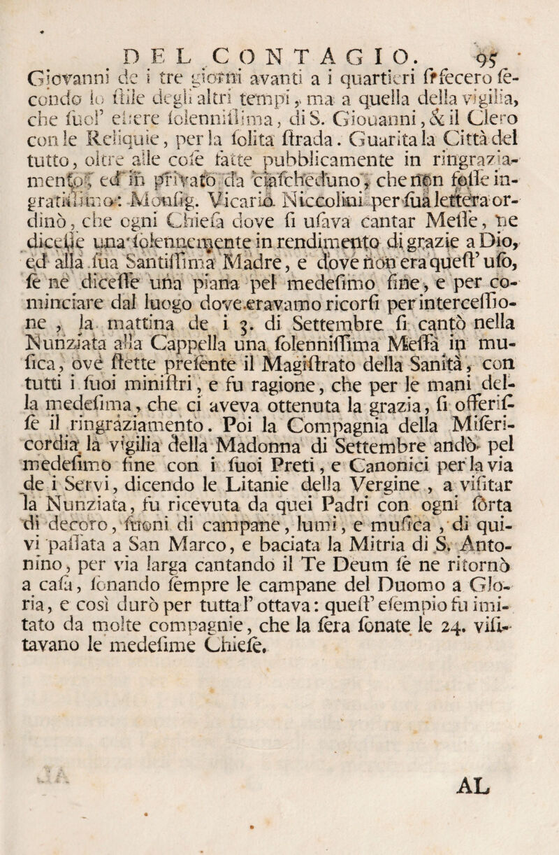 _ DEL CONTAGI O. ^ • Giovanni de i tre giorni avanti a i quartieri fffecero fe¬ condo io itile degli altri tempi ,> ma a quella della vigilia, che luci’ edere lolennitìima, diS. Giouanni, & il Clero con le Reliquie, perla lolita firada. Guaritala Città del tutto, oltre alle colè fatte pubblicamente in ringrazia¬ mento, ed ih pf ivaib eia clafch'eduno , cheff|n felle in- gratkuinof: Mónfig. Vicariò. Niccolini per luàleftdra or¬ dinò, che ogni Onda dove fi ulàva cantar Mefiè, he dicede unadolenncn^ente in rendimento di grazie a Dio» ed alla iùa Santiifimà Madre, e diove nònera quefi’ufo, ft ne diedìe una piana pei medefimo iìneye per co¬ minciare dal luogo dove .eravamo ricor fi perinterceflìo- ne , la mattina de i 5. di Settembre fi cantò nella Nunziata alla Cappella una folenniffima Mèda in mu- fica, ove flette prelènte il Magifirato della Sanità , con tutti i luoi miniftri, e fu ragione, che per le mani del¬ la medefima, che ci aveva ottenuta la grazia, fi offeri£ fe il ringraziamento. Poi la Compagnia della Milèrl- cordia là vigilia della Madonna di Settembre andò, pel medefimo fine con i fuoi Preti, e Canonici per la via de i Servi, dicendo le Litanie della Vergine , a vifitar la Nunziata, fu ricevuta da quei Padri con ogni fòrta di -decoro,• fttoni di campane, lumi, e muffita , di qui¬ vi pallata a San Marco, e baciata la Mitria di S. Anto¬ nino, per via larga cantando il Te Deum lè ne ritornò a cala, fonando tèmpre le campane del Duomo a Glo¬ ria , e così durò per tuttaT ottava : quell’ elèmpio fu imi¬ tato da molte compagnie, che la fora fonate le 24. vili»- tavano le medefime Chìelè,