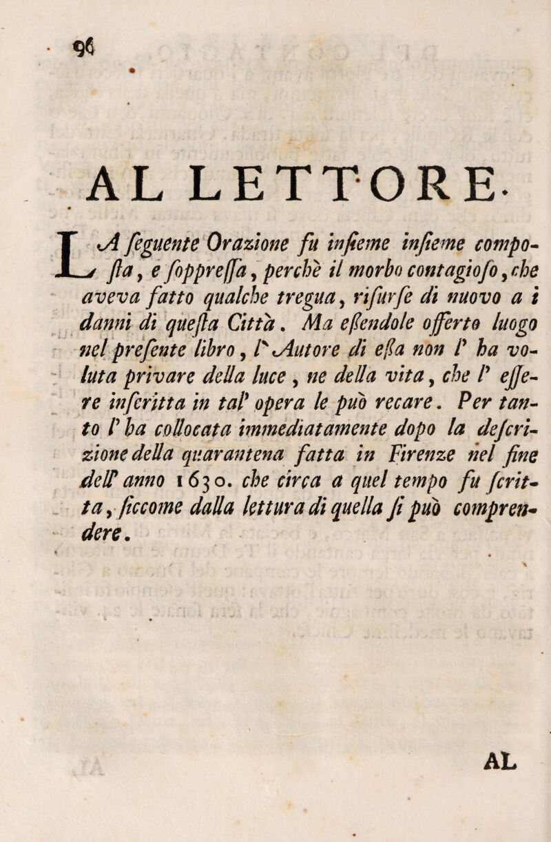 AL LETTORE. L.A feguente Orazione fu infieme infieme campo- fta, e foppreffa, perche il morbo contagiofo, r. he aveva fatto qualche tregua, rifarfe di nuovo a i danni di quefta Citta. Ma emendale offerto luogo nel prefente libro, /' «.Autore dì e (la non /’ ha vo¬ luta privare della luce, ne della vita, che /’ effe- re infcritta in tal’ /<? recare. Per tan¬ to /’ ha collocata immediatamente dopo la deferì- zione della quarantena fatta in Firenze nel fine de IT anno 1630. che circa a quel tempo fu frit¬ ta y (iccome dalla lettura di quella fi può compren¬ dere. ... f p •-