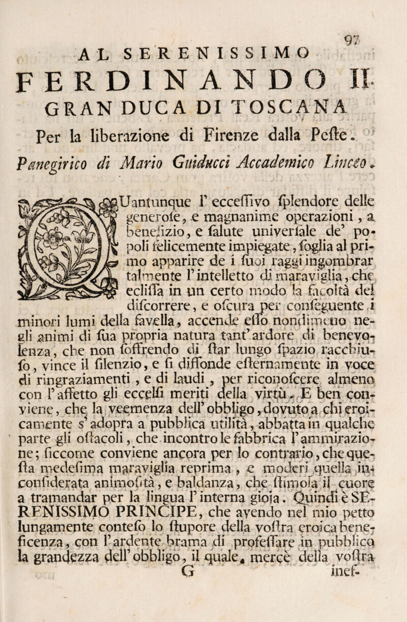 AL SERENISSIMO FERDINANDO II GRAN DUCA DI TOSCANA . - - Jì .; • • • Per la liberazione di Firenze dalia Pelle» Panegìrico di Mario Guidacci Accademico Lincio , Uantunque 1’ ecceffivo Iplendore delie generole, e magnanime operazioni, a benefizio, e làlute univerlàle de’ po¬ poli telicemente impiegate, fòglia al pri- eclifTa in un certo modo la facoltà del difcorrere, e ofcura per conieguente ,i minori lumi della favella, accende elio nondimeno ne¬ gli animi di fòa propria natura tanfi ardore di benevo¬ lenza , che non {offrendo dì ftar lungo Ipazio racchiu- fo, vince il filenzio, e fi diffonde efternamente in voce di ringraziamenti, e di laudi, per riconofcere almeno con T affetto gli eccelli meriti della virtù * E ben con¬ viene, che, la veemenza dell’ obbligo, dovuto a ehi eroi¬ camente s’adopra a pubblica utilità, abbatta in qualche parte gli ofìacoli, che incontro le fabbrica l’ammirazio¬ ne ; ficcorne conviene ancora per lo contrario, che que¬ lla medefima maraviglia reprima , e moderi quella in* confiderata animofità, e baldanza, che fi ancia ii cuore a tramandar per la lingua F interna gioia. Quindi è SE¬ RENISSIMO PRINCIPE, che avendo nel mio petto lungamente contefc lo flupore della vofira eroica bene¬ ficenza, con l’ardente brama di profeffare in pubblico la grandezza dell’obbligo, il quale, mercè della vofira G inef-