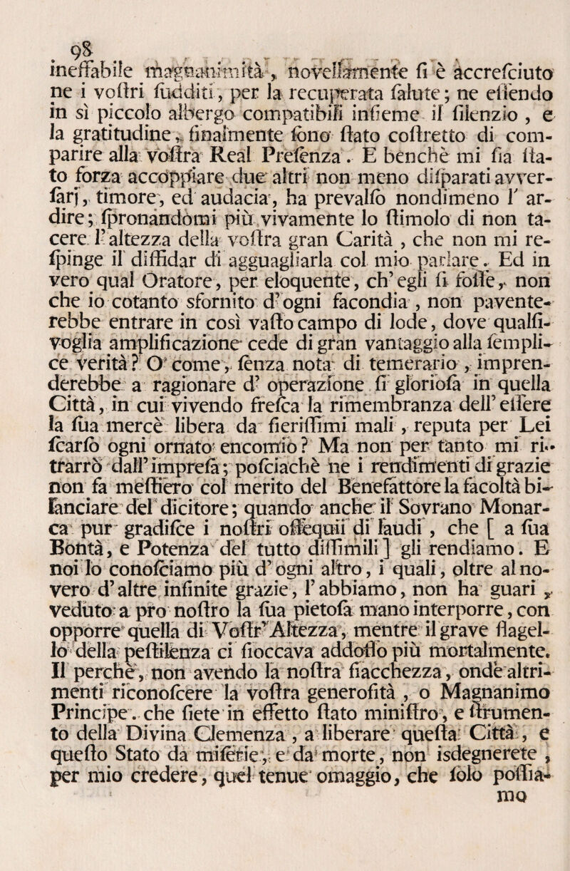 9& ineffabile Magnanimità, novellamente fi è àccrefoiuto ne i veltri luciditi, per la recuperata fallite; ne effendo in sì piccolo albergo compatibili infieme il filenzio , e la gratitudine, finalmente folio flato coflretto di com¬ parire alla Voflra Reai Prelènza. E benché mi Ila fla¬ to forza accoppiare due altri non meno dilparati avver- làrjtimore, ed audacia', ha pr e vai io nondimeno 1' ar¬ dire plpronàndòrai più vivamente lo (limolo di non ta¬ cere 1? altezza della voflra gran Carità , che non mi re- Ipinge il diffidar di agguagliarla col mio parlare.. Ed in vero qual Oratore, per eloquente, ch’egli fi foli è, non che io cotanto sfornito d’ogni facondia , non pavente¬ rebbe entrare in così vallo campo di lode, dove qualfi- voglia amplificazione cede di gran vantaggio alla lèmpli- ce verità? Ocome, lènza nota- di temerario , impren¬ derebbe a ragionare d- operazione fi gloriola in quella Città, in cui vivendo frelca la rimembranza dell’edere la lùa mercè libera da fieriffimi mali, reputa per Lei Icario ogni ornato'encomiò ? Ma non per tanto mi ri.* trarrò dall’imprela ; poltiachè ne i rendimenti di grazie non fa méffièro col merito del Benefattore la facoltà bi-- ranciare del dicitore ; quando anche: il Sovrano Monar¬ ca pur gradilce i noflri ofiequii di laudi , che [ a lùa Bontà, e Potenza dèf tutto diffimili] gli rendiamo. E noi Io conolciamo più d’ogni altro, i quali, oltre alno¬ vero d’altre infinite grazie, l’abbiamo, non ha guari „ veduto^ a prò noftro la lùa pietola mano interporre, con opporre quella di Vofìr? Altezza , mentre il grave flagel¬ lo-della peftilènza ci fioccava addqflò più mortalmente. Il perchè, non avendo la noftra fiacchezza, onde altri¬ menti riconolèere la voflra generofità , o Magnanimo Principe , che liete in effetto flato miniflro , e ftrumen¬ to della Divina Clemenza , a liberare quella: Città:, e quello Stato da milerie, e da morte, non Sdegnerete , per mio credere, quel tenue omaggio, che lòlo poffia-