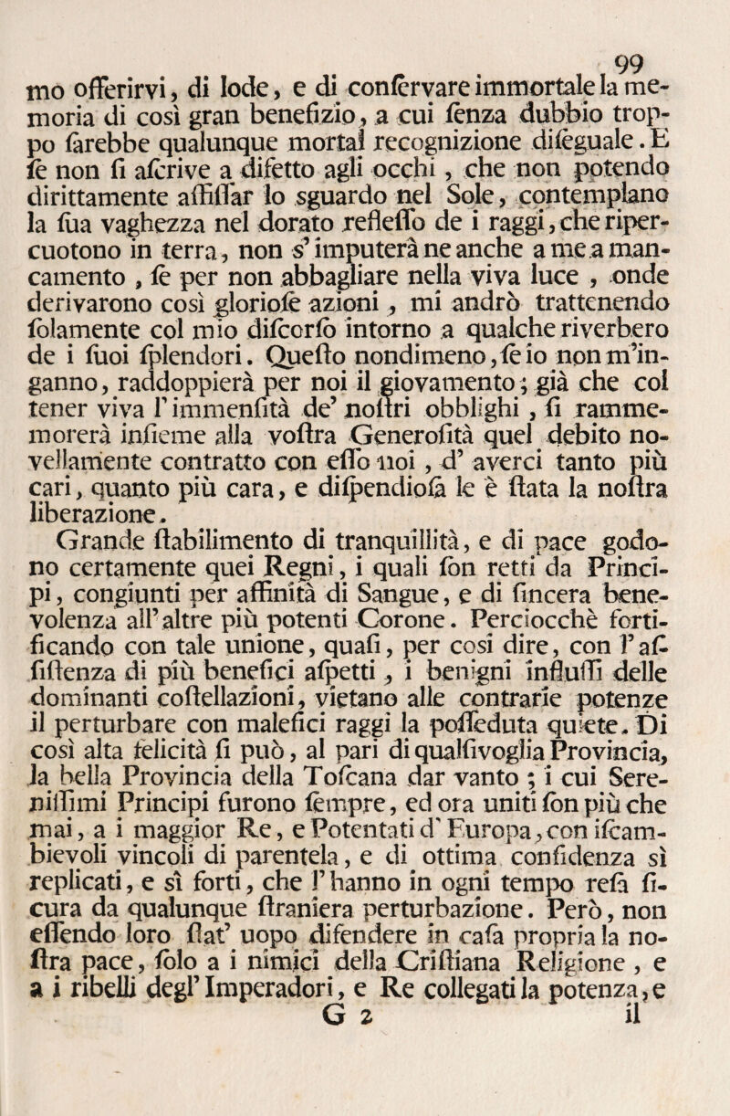 mo offerirvi, di lode, e di conlèrvare immortale la me¬ moria di così gran benefizio, a cui lènza dubbio trop¬ po farebbe qualunque morta! recognizione dileguale. E le non fi alcòve a difetto agli occhi, che non potendo dirittamente affiliar lo sguardo nel Sole, contemplano la fua vaghezza nel dorato refleflb de i raggi, che riper¬ cuotono in terra, non s’imputerà ne anche a me a man¬ camento , le per non abbagliare nella viva luce , onde derivarono così gloriole azioni, mi andrò trattenendo fellamente col mio dilcorfo intorno a qualche riverbero de i tuoi Iplendori. Quello nondimeno, le io non m’in¬ ganno , raddoppierà per noi il giovamento ; già che col tener viva f immenfità de’ nofiri obblighi , fi ramme¬ morerà inficine alla volìra Generofità quel debito no¬ vellamente contratto con elfo noi, d’ averci tanto più cari, quanto più cara, e dilpendiolà le è fiata la nofìra liberazione. Grande fiabilimento di tranquillità, e di pace godo¬ no certamente quei Regni, i quali firn retti da Princi¬ pi , congiunti per affinità di Sangue, e di lineerà bene¬ volenza all’altre più potenti Corone. Perciocché forti¬ ficando con tale unione, quafi, per cosi dire, con l’afi fifienza di più benefici alpetti, i benigni infiuffi delle dominanti coftellazioni, vietano alle contrarie potenze il perturbare con malefici raggi la pofièduta quiete. Di così alta felicità fi può, al pari di qualfivogìia Provincia, la bella Provincia della Tolcana dar vanto ; i cui Sere- niffimi Principi furono tèmpre, ed ora uniti fon più che mai, a i maggior Re, e Potentati d'Europa, con ifoam- bievoli vincoli di parentela, e di. ottima confidenza sì replicati, e sì forti, che V hanno in ogni tempo relà fi- cura da qualunque firaniera perturbazione. Però, non effondo loro fiat’ uopo difendere in rafia propria la no¬ fìra pace, folo a i nimici della Criftiana Religione , e a i ribelli degl’ Imperadori, e Re collegati la potenza, e G 2 il