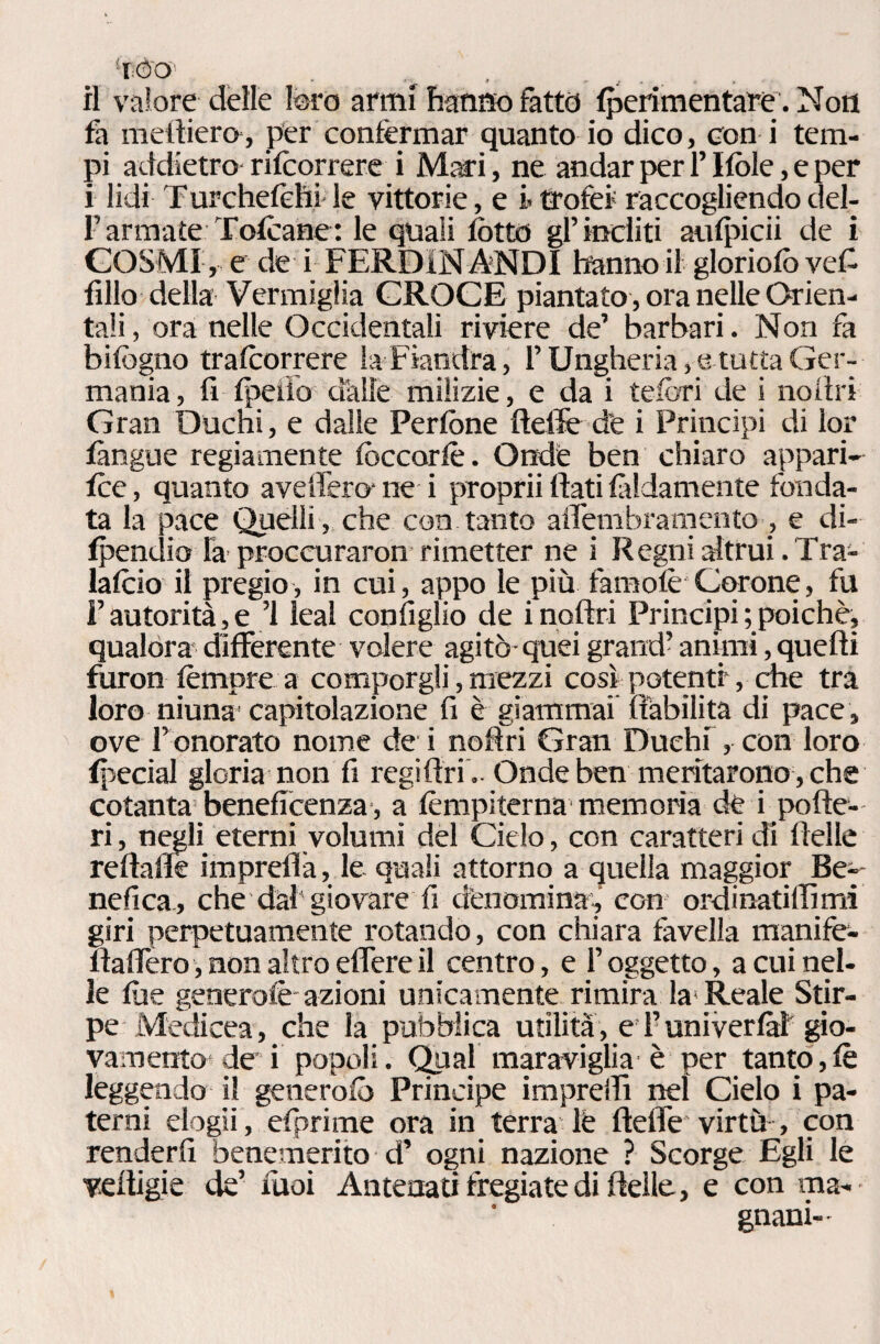 il valore delie foro armi hanno fatto fperimentare. Non fa medierò, per confermar quanto io dico, con i tem¬ pi addietro rifcorrerei Mari, ne andar per l’Itole, e per i lidi T urchefèhi le vittorie, e i» trofei raccogliendo del- F armate Tofcane : le quali lotto gl’incliti aufpicii de i COSMI, e de i FERDiN ANDI hanno il gloriole) veF fillo della Vermiglia CROCE piantato, ora nelle Orien¬ tali , ora nelle Occidentali riviere de’ barbari. Non fa bifogno tralcorrere la Fiandra, FUngheria,-e tutta Ger¬ mania, fi Ipeiìo dalie milizie, e da i tefe-ri de i noi tri Gran Duchi, e dalle Perfone ftede de i Principi di lor làngue regiamente lòccorlè. Onde ben chiaro appari¬ le, quanto avelfero- ne i proprii dati fedamente fonda¬ ta la pace Quelli , che con tanto adembramento , e di- Ipendio la proccuraron rimetter ne i R egni altrui. Tra- lalcio il pregio, in cui, appo le più famofè Corone, fu F autorità, e ’1 leal configlio de i nodri Principi ; poiché, qualora differente volere agitò-quei grand’ animi, quedi furon tèmpre a comporgli, mezzi così potenti, che tra loro niuna capitolazione fi è giammai dàbilita di pace, ove F onorato nome de i nodri Gran Duehf, con loro ipecial gloria non fi regidri - Onde ben meritarono, che cotanta beneficenza, a fèmpiterna memoria de i pode¬ ri , negli eterni volumi del Cielo, con caratteri di delle redade impredà, le quali attorno a quella maggior Be^ nefica, che dal giovare fi denomina,' con ordinatili mi giri perpetuamente rotando, con chiara favella manife- daflero, non altro effere il centro, e l’oggetto, a cui nel¬ le lue generolè- azioni unicamente rimira la Reale Stir¬ pe Medicea, che la pubblica utilità, e F univerlàl gio¬ vamento de i popoli. Qual maraviglia è per tanto,le leggendo il generalo Principe impreffi nel Cielo i pa¬ terni elogii, efprime ora in terra lè deffe virtù , con renderti benemerito d’ ogni nazione ? Scorge Egli le veltigie de’ tuoi Antenati fregiate di delle, e con ma¬ gnani-