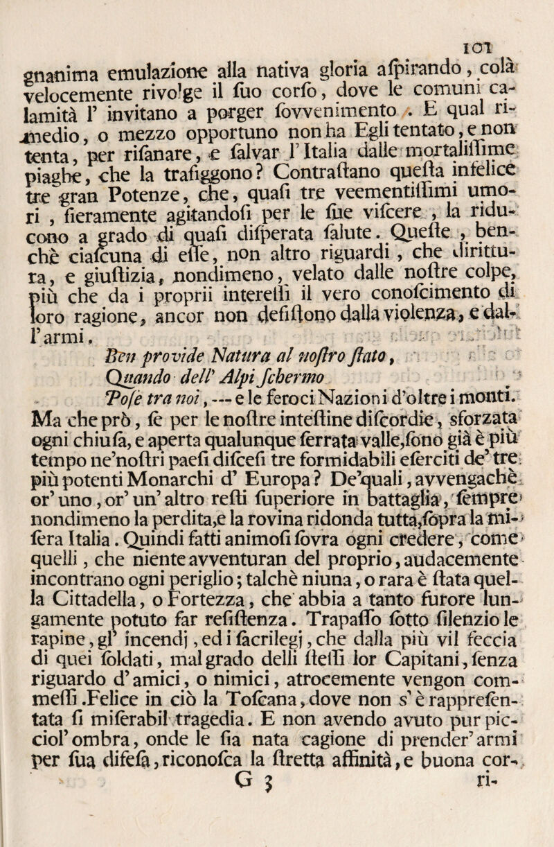 lOl gnanima emulazione alla nativa gloria adirando, cola velocemente rivolge il tuo corto, dove le comuni ca¬ lamità F invitano a porger fovvenimento . E qual ri¬ medio , o mezzo opportuno non ha Egli tentato, e non tenta, per rifanare, e falvar F Italia dalle mortaliilime piaghe, che la trafiggono ? Contrattano quella infelice tre gran Potenze, die, quafi tre veementiilimi umo¬ ri , fieramente agitandofi per le fue vifcere , la ridu¬ cono a grado di quafi ditperata tàlute. Quelle , ben¬ ché cialcuna di effe, non altro riguardi, che dirittu¬ ra , e giuftizia, nondimeno, velato dalle noftre colpe, più che da i proprii interellì il vero conolcimento tu. loro ragione, ancor non defittone dalla violenza, e dal- F armi. Ben provide Natura al noftro flato, Quando dell' AlpiJcbermo - !\‘f Tofè tra noi, — e le feroci Nazioni d’oltre i monti. Ma che prò, tè per le noftre inteftine ditcordie, sforzata ogni chiutà, e aperta qualunque tèrra!»valle,tòno già è piu tempo ne’nofiri paefi ditcefi tre formidabili etèrciti de’ tre più potenti Monarchi d’ Europa ? De’quali, avvengachè or’ uno,or’ un’ altro retti fuperiore in battaglia, tèmpre' nondimeno la perdita,e la rovina ridonda tutta,(opra la mi-5 tèra Italia. Quindi fatti animofi tòvra ogni credere, come quelli, che niente avventuran del proprio, audacemente incontrano ogni periglio ; talché niuna, o rara è fiata quel¬ la Cittadella, o Fortezza, che abbia a tanto furore lun-' gamente potuto far refiftenza. Trapaffo lòtto filenzio le rapine, gl’ incendi, ed i tàcrilegj, che dalla più vii feccia di quei loldati, malgrado delli fietfi lor Capitani,fenza riguardo d’amici, o nimici, atrocemente vengon com- meffi.Felice in ciò la Totcana,dove non s’è rappretèn- tata fi mitèrabil tragedia. E non avendo avuto purpic- cioFombra, onde le fia nata cagione di prender’armi per tua difetà, riconotca la flretta affinità, e buona cor-, G 5 ri-