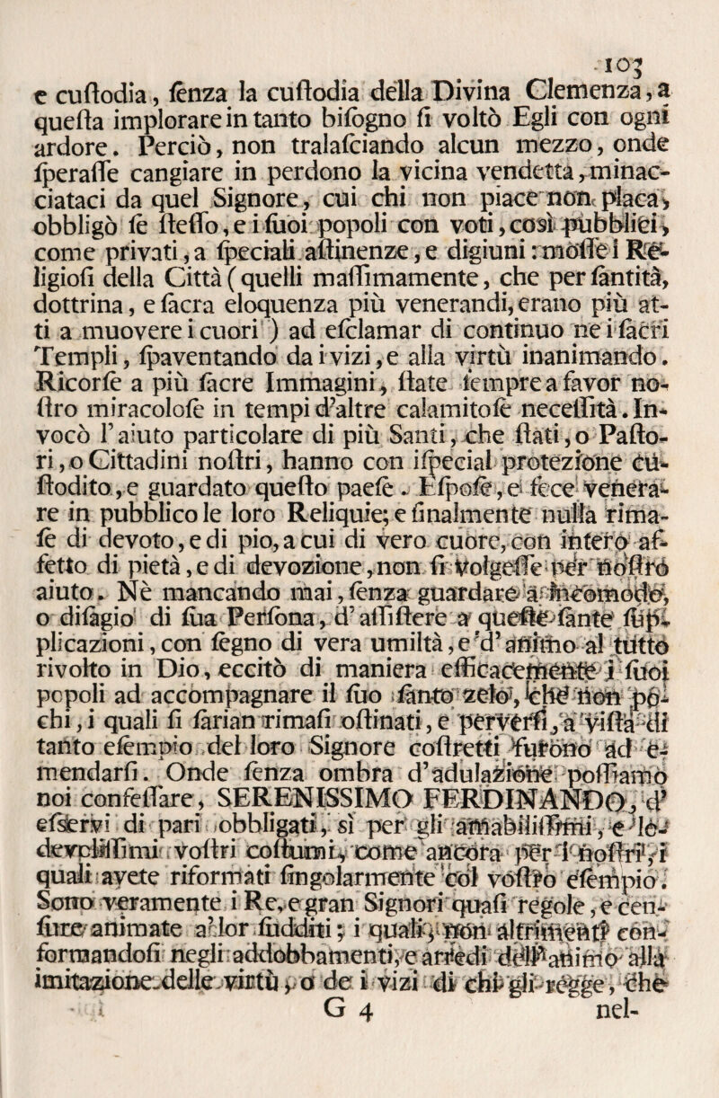 - IO’ c cuflodia, lènza la cuftodia della Divina Clemenza, a quella implorare in tanto bilògno lì voltò Egli con ogni ardore. Perciò, non tralalciando alcun mezzo, onde Iperafie cangiare in perdono la vicina vendetta, minac¬ ciataci da quel Signore, cui chi non piace non placa» obbligò le fteffo, e i fiiòiipopoli con voti,cosipùbblièi» come privati,a Ipeciali attinenze, e digiuni : motte 1 ligiofi della Città ( quelli mattìmamente, che per làntità, dottrina, e làcra eloquenza più venerandi, erano più at¬ ti a muovere i cuori ) ad elclamar di continuo ne i lacri Templi, paventando dai vizi, e alla virtù inanimando. Ricorlè a più làcre Immagini , Hate tempre a favor no- flro miracololè in tempi d’altre calamitolè necetlìtà. In¬ vocò l’aiuto particolare di più Santi, che flati,o Pallo¬ ri^ Cittadini noftri, hanno con ifoécial protezione cù- fìodito,e guardato quello paelè . Epolè,e fece-veneta^ re in pubblico le loro Reliquie; e finalmente nulla rima¬ le di devoto , e di pio, a cui di vero cuore, con intefp af¬ fetto di pietà, e di devozione,non fi bolgette pdrtìoflfó aiuto. Nè mancando mai,lenza guardare àfteComód©, o dilàgio di lùa Peflòna, d’alfifleré a quefle^iante' lh'pi plicazioni, con legno di vera umiltà, e !d’ animo al ttitto rivolto in Dio, eccitò di maniera efficacemé-h^ E filoi popoli ad accompagnare il tuo slànto zefe, lèhe tìòn pòi chi,i quali fi làrianrimali oftinati,e perwflì,a?vifta3di tanto elèmpio del loro Signore coflretti ¥uròno ad òr mendarfi. Onde lènza ombra d’adulaZiéhePpolfiamò noi confettare, SERENISSIMO FERDINANDO,xl> elìcervi di pari obbligati,' sì per' gli iafllabililTùni, e-'lè-* detrpMìmi’.voftri coftuofi,comeancòra pèrdTiòfirPfr t avete riformati Angolarmente còl vófifo elèmpioi — —' — - —- —- ---, formandoli negli;addobbamenti, e artièdi ddl^aftirno alla imitazione-ddle. virtù» a de i vizi di chi glivégge, òhé=