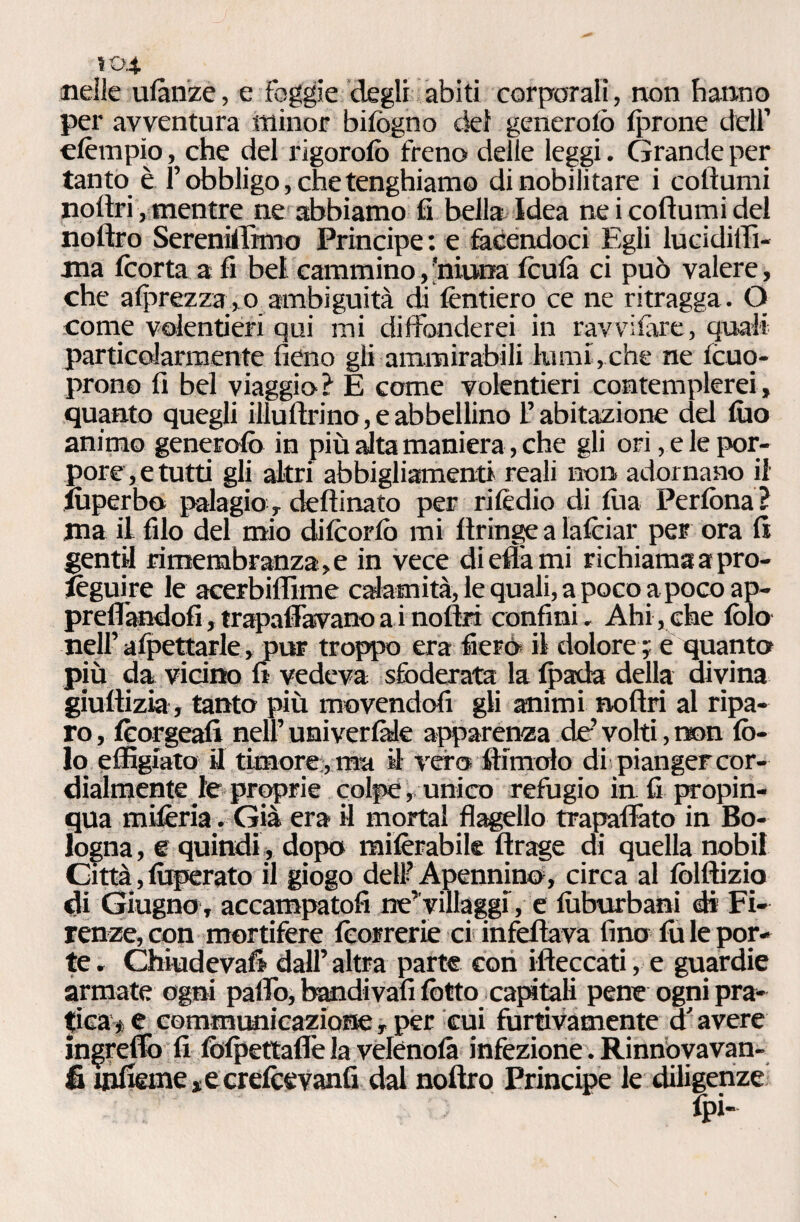 nelle ulànze, e foggie degli abiti corporali, non hanno per avventura minor biiogno del generalo (prone dell’ elèmpio, che del rigorolò freno delie leggi. Grande per tanto è l’obbligo, che tenghiamo di nobilitare i coltami noftri, mentre ne abbiamo fi bella Idea ne i coftumi del noftro Sereni!fimo Principe: e facendoci Egli lucidiffi- ma (corta a fi bel cammino, 'ninna Iculà ci può valere, che alprezza, o ambiguità di (èntiero ce ne ritragga . O come volentieri qui mi diffonderei in ravvilàre, quali particolarmente fieno gli ammirabili lumi,che ne Icuo- prono fi bel viaggio ì E come volentieri contemplerei » quanto quegli illu(lrino,eabbellino l’abitazione del tao animo generata in più alta maniera, che gli ori , ele por¬ pore, e tutti gli altri abbigliamenti reali non adornano il taperbo palagio, deftinato per ri Iò dio di (ha Perlòna ì ma il filo del mio di(cor(ò mi (tringe a lalciar per ora fi gentil rimembranza,e in vece di ella mi richiama a pro- lèguire le acerbiffime calamità, le quali, apoco a poco ap¬ prettandoli ,trapalavanoainoftri confini. Ahi,che lòia nell’ allettarle, pur tropico era Aerò il dolore ; e quanta più da vicino fi vedeva sfoderata la (pada della divina giuftizia, tanto più movendoli gli animi nofiri al ripa¬ ro, lèorgeafi nell’uni ver fide apparenza de’ volti, non Iò¬ ta effigiato U timore , ma il vero filmalo di pianger cor¬ dialmente le proprie colpe, unico refugio in fi propin¬ qua miferia. Già era il mortai flagello trapaffato in Bo¬ logna , e quindi, dopo railèrabile ftrage di quella nobil Città, taperato il giogo dell? Apennino, circa al lòlftizio di Giugno , accampatoli ne’villaggi, e luburbani di Fi¬ renze, con mortifere (correrie ci infettava lino tale por¬ te . Chiudevafi dall’ altra parte con rileccati, e guardie armate ogni palio, bandivafi lòtto captali pene ogni pra¬ tica ■* e communicazione -, per cui furtivamente d'avere ingrefib fi folpettafle la vefcnolà infezione. Rinnovavan- fi inficine, e cr elee vanii dal noftro Principe le diligenze