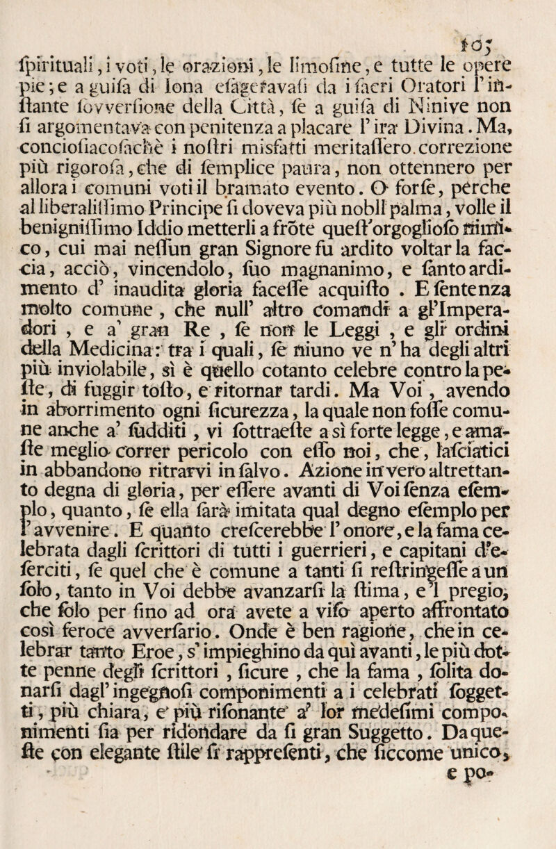 tOy fpirituali, i voti, le orazioni, le limofine, e tutte le opere pie;e agilità di iena etàgefavati da ifiacri Oratori rifi¬ lante loy ver (ione della Città, tè a guità di Ninive non fi argomentava con penitenza a placare l’ira Divina. Ma, conciotiacotàchè i no tiri misfatti meritafiero. correzione più rigorofia, che di templice paura, non ottennero per allora i comuni voti il bramato evento. O forte, pèrche al liberalismo Principe fi doveva più nobll palma, volle il benigniiTìmo Iddio metterli a frote quetVorgoglioto mirti* co, cui mai neffun gran Signore fu ardito voltar la fac¬ cia, acciò, vincendolo, tuo magnanimo, e tanto ardi¬ mento d’ inaudita gloria facefle acquifto . Etèntenza molto comune, che nuli’ altro comandi a gl’Impera- dori , e a’ gran Re , tè non le Leggi , e gli* ordini della Medicina : tra \ quali, tè niuno ve n’ ha degli altri più inviolabile, sì è quello cotanto celebre contro la pe¬ lle, di fuggir tolto, e ritornar tardi. Ma Voi, avendo in aborrimento ogni ficurezza, la quale non folfe comu¬ ne anche a’ tùdditi, vi tòttraefte a sì forte legge, e ama¬ nte meglio- correr pericolo con eflò noi, che, ìatciatici in abbandono ritrarvi intàlvo. Azione in vero altrettan¬ to degna di gloria, per eflère avanti di Voi lènza etèm- Ìdo, quanto, tè ella tara? imitata qual degno etèmplo per ’ avvenire. E quanto cretcerebbe l’onore, e la fama ce¬ lebrata dagli tcrittori di tutti i guerrieri, e capitani d’e¬ tèrei ti , tè quel che è comune a tanti fi reftringefle a uni tèlo, tanto in Voi debbe avanzarti là fiima, e’1 pregio, che fido per fino ad orà avete a vite» aperto affrontato così feroce avvertano. Onde è ben ragione, che in ce¬ lebrar tanto Eroe, s’impieghino da qui avanti, le più dot¬ te penne degli tcrittori , ficure , che la fama , lolita do¬ narti dagl’ ingegùofi componimenti a i celebrati (ogget¬ ti, più chiara, e' più ritònante* a? lor medefimi compo¬ nimenti fia per ridondare da fi gran Suggetto. Da que¬ lle con elegante Itile' fi rappretènti, che ficcome unico, eyo-
