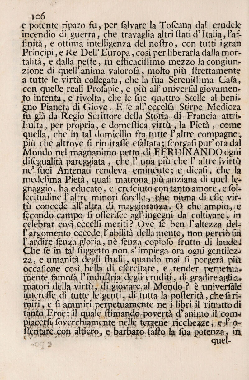 io6 e potente riparo fu, per fi Iva re la Tofcana dal crudele incendio di guerra, che travaglia altri flati d’Italia, l’af¬ finità, e ottima intelligenza del nofìro, con tutti igran Principi, e Re Dell’ Europa, così per liberarla dalla mor¬ talità , e dalla pefle, fu eflìcaciffimo mezzo la congiun¬ zione di quell’ anima valorofi, molto più Erettamente a tutte le virtù collegata, che la lua Sereniffima Cala, con quelle reali Profipie, e più all’ univerfàl giovamen¬ to intenta, e rivolta, che le flie quattro Stelle al beni¬ gno Pianeta di Giove. E fé all’eccella Stirpe Medicea fu già da Regio Scrittore della Storia di Francia attri¬ buita, per propria, e domeflica virtù , la Pietà , come quella, che in tal domicilio fra tutte l’altre compagne, più che altrove fi rimirafle efàltata ; fcorgafi pur’ora dal Mondo nel magnanimo petto di FERDINANDO ogni difégualità pareggiata , che 1’ una più che 1’ altre fvirtù ne’ fuoi Antenati rendeva eminente; e dicafi, che la medefima Pietà, quafi matrona più anziana di quel le- gnaggio, ha educato, e crefoiuto con tanto amore, e fòl- lecitudine l’altre minori fòrelle-, che pinna di elle vir¬ tù concede alf altra di maggioranza. O che ampio, e fecondo campo fi offerifce agl’ingegni da coltivare , in celebrar così eccelli meriti? Ove fé ben l’altezza del- Fargomento eccede l'abilità della mente, non perciò fià !’ ardire lènza gloria, nè lènza copiofò frutto ai laude 1 Che le in tal lùggetto non s’impiega ora ogni gentilez¬ za, e umanità degli fludii, quando mai fi porgerà più occafione così bella db elèrcitare, e render perpetua- mente famolà Pindufiria degli eruditi, di gradire agli a¬ matori della virtù, di giovare al Mondo ? è univerlàle interefle di tutte le genti, di tutta la pofterità, che fi ri¬ miri , e fi ammiri perpetuamente ne i libri il ritrattodi tanto; Eroe : il quale fumando; povertà d’ animo il com- piacerfiilòyércbiamenté nelle terrene ricchezze, e l’o- fìentare con altiero, e barbaro fatto la tua potenza, in