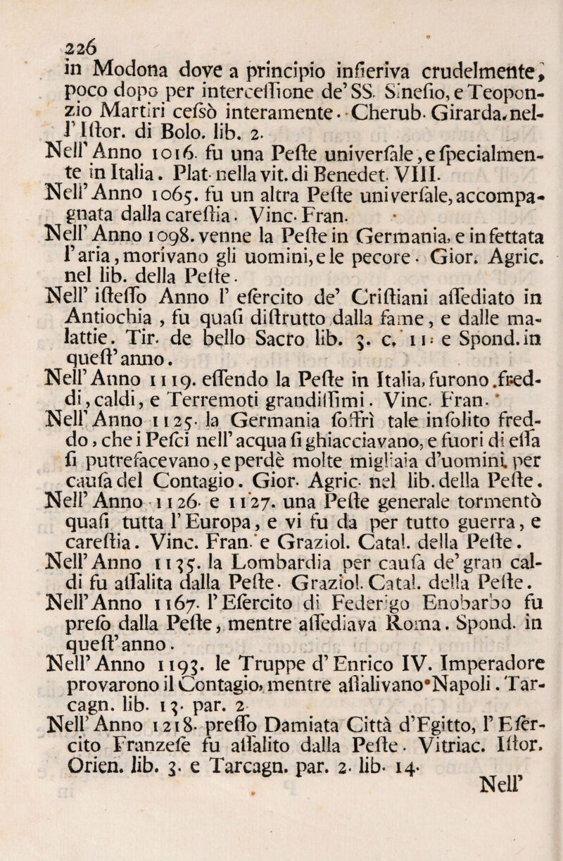 in Modona dove a principio infieriva crudelmente, poco dopo per interceffione de’SS. Sinefio, e Teopon- zio Martiri celsò interamente. Cherub-Girarda.nel- f I.ftor. di Bolo. lib. 2. Nell’Anno 1016. fu una Pelle univerlàle,elperialmen- te in Italia. Fiat nella vit.di Benedet Vili. Nell’Anno 1065. fu un altra Pelle uni vertale, accompa¬ gnata dalla careltia. Vinc-Fran. Nell’Anno 1098. venne la Pelle in Germania, e infettata l’aria, morivano gli uomini, e le pecore- Gior. Agric. nel lib. della Pelle- Nell’ iftefTo Anno 1’ elèrcito de’ Grilliani attediato in Antiochia , fu quali di Brutto dalla fame, e dalle ma¬ lattie. Tir- de bello Sacro lib. 3. c.i i-e Spond.in quell’ anno. Nell’Anno 1119. effendo la Pelle in Italia, furono .fred¬ di, caldi, e Terremoti grandmimi. Vinc- Fran. Nell’Anno 1125- la Germania (offrì tale infolito fred¬ do , che i Pelei nell’ acqua fi ghiacciavano, e fuori di ella fi putrefacevano,eperdè molte migliaia d’uomini per caulàdel Contagio. Gior- Agric- nel lib.della Pelle. Nell’Anno 1126- e u'27. una Pelle generale tormentò quafi tutta l’Europa, e vi fu da per tutto guerra, e carellia. Vinc. Fran'e Graziol. Catal. della Pelle. Nell’Anno 1135;. la Lombardia per caufa de’gran cal¬ di fu alTalita dalla Pelle- Grazio!.Catal. della Pelle. Nell’Anno 1167. F Elèrcito di Federigo Enobarbo fu prelò dalla Pelle, mentre attediava Roma. Spond. in quell’ anno - Nell’Anno 1193. le Truppe d’Enrico IV. Imperadore provarono il Contagio, mentre afiàlivano’Napoli. Tar- cagn. lib. 13- par. 2 Nell’Anno 1218- pretto Damiata Città d’Egitto, l’Elèr¬ cito Franzelè fu all'alito dalla Pelle. Vitriac. Iltor. Orien. Jib. 3. e Tarcagn. par. 2. lib- 14.