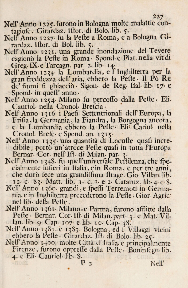 Nell’Anno 1225. furono in Bologna molte malattie con- tagiofe. Girardaz. Iftor. di Bolo. lib. 5'. Nell’Anno 1227- fu la Pelle a Roma, e a Bologna Gi¬ rardaz. Iftor. di Boi. lib. 5. Nell’Anno 1251. una grande inondazione del Tevere cagionò la Pelle in Roma* Spond e Plat.nella vitdi Greg-lX-eTarcagn. par- 2-lib- 14; Nell’Anno 1234- la Lombardia, e l’Inghilterra per la gran freddezza dell’ aria, ebbero la Pelle • Il Pò Re de’ fiumi fi ghiacciò* Sigon* de Reg- Ilal* lib- 17* e Spond- in quell’ anno • Nell’Anno 1254- Milano fu percoflo dalla Pelle* Eli. Cauriol- nella Cronol* Brelcia • Neil’ Anno 1316- i Paefi Settentrionali dell’ Europa, la Frifia,la Germania, la Fiandra, la Borgogna ancora, e la Lombardia ebbero la Pelle* Eli- Cariol- nella Cronol. Brelc* e Spond. an- 1315- Nell’Anno 1335- una quantità di Locufte quali incre¬ dibile, portò un’atroce Pelle quafi in tutta l’Europa Bernar- Cor. nell’IH. di Milan* par- 3- Nell’Anno 1348. fu quelfuniverlàle Peftilenza,che Ipe- cialmente infierì in Italia, e in Roma, e per tre anni, che durò fece una grandiflìma ftrage.Gio-Villan.lib. 12* c- 83- Matt. lib. i* c- i- e 2* Cataruz. lib-4* c-8- Nell’Anno 1360. grandi,e fpeftì Terremoti in Germa¬ nia, e in Inghilterra precederono la Pelle.Gior-Agric‘ nel lib- delia Pelle • Nell’Anno 1361- Milano,e Parma, furono afflitte dalia Pelle - Bernar. Cor-Ift-di Milan.part- 3. e Mat- Vil¬ lan. lib- 9- Gap- 107- e lib- io- Gap- 38'. Nell’Anno 1381. e 1383. Bologna, ed i Villaggi vicini ebbero la Pelle - Girardaz. Ili- di Bolo- lib* 25:- NeU’Anno 1400. molte Città d’Italia,e principalmente Firenze, furono opprefle dalla Pelle* Boniniègn-lib. 4. e Eli- Cauriol- lib- 8.
