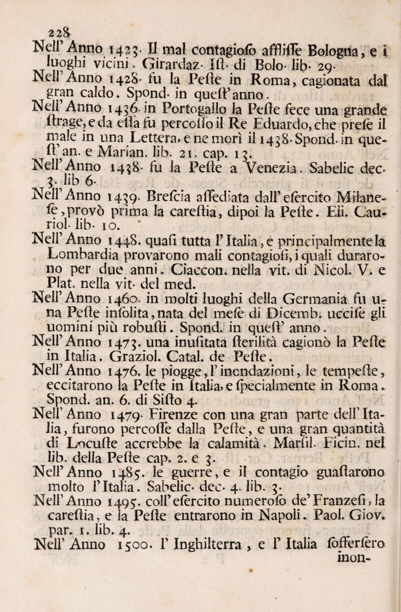 2 28 Neil’Anno 1425. II mal contagiolò afflilTe Bologna, e ì luoghi vicini. Girai daz- III- di Bolo- lih- 29- Nell Anno 1428- tu la Felle in Roma, cagionata dal gran caldo. Spond- in quell’anno. Nell Anno 1426. in Portogallo la Pelle fece una grande Itrage, e da ella fu percollo il Re Eduardo, che prelè il male in una Lettera, e ne morì il 1438-Spond-in que¬ ll’an. e Marian. lib. 21. cap. 12. Nell’Anno 1438- fu la Pelle a Venezia. Sabelic dee- 3. lib 6- Nell’Anno 1439. Brelcia alìèdiata dall’elèrcito Mdane- lè,provò prima la carellia, dipoi la Pelle. Eli. Cau- riol- lib- io. Nell’Anno 1448. quali tutta l’Italia, e principalmente la Lombardia provarono mali contagio!!, i quali duraro-, no per due anni. Ciaccon. nella vit. di Nicol. V. e Plat. nella vit- del med. Nell’Anno 1460. in molti luoghi della Germania fu u- na Pelle inlolita, nata del mele di Dicemb. uccilè gli uomini più robulìi. Spond. in quell’ anno. Nell’Anno 1473. una inulìtata fterilità cagionò la Pelle in^ Italia. Graziol. Catal. de Pelle. Nell’Anno 1476. le piogge,!inondazioni, le tempelle, eccitarono la Pelle in Italia, e Ipecialmente in Roma. Spond. an. 6. di Siilo 4. Nell’Anno 1479- Firenze con una gran parte del! Ita¬ lia , furono percolìe dalla Pelle, e una gran quantità eli Loculle accrebbe la calamità. Marti! Firìn. nel lib. della Pelle cap. 2. e 3. Nell’Anno 1485. le guerre, e il contagio guadarono molto l’Italia. Sabelic-dee-4. lib. 3. Nell’Anno 149?. colf elèrcito numerolò de’ Franzefi, la carellia, e la Pelle entrarono in Napoli. Pao! Giov. par. 1. lib. 4. Nel! Anno 1500. ! Inghilterra , e ! Italia lòfferlèro inoli-