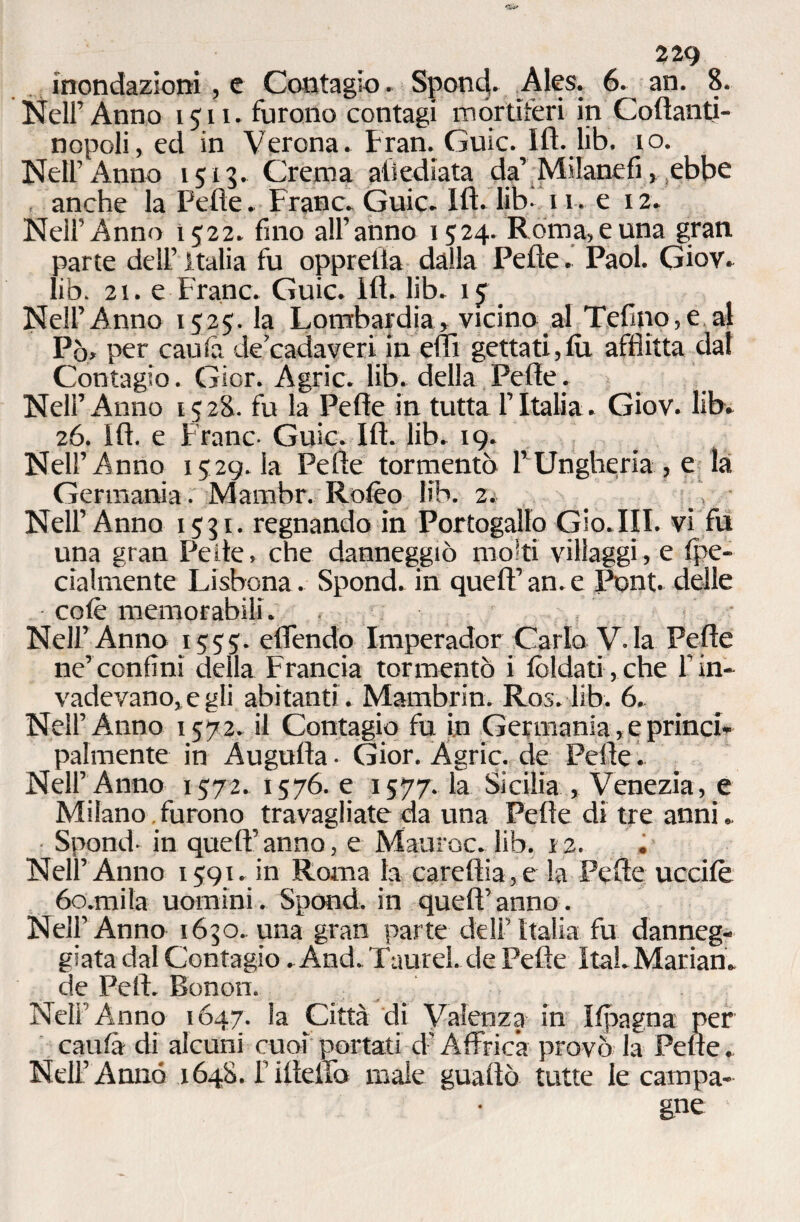 inondazioni, e Contagio. Spond. Ales. 6. an. 8. Nell’Anno 1511. furono contagi mortìferi in Coftanti- nopoli, ed in Verona. Fran.Guic. Ift. lib. io. Nell’ Anno 1513. Crema aliediata da’Milanefi, ebbe anche la Pefte. Frane. Guic. Ift. lib- 11. e x 2. Nell’Anno 1522. fino all’anno 1524. Roma, e una gran parte dell’ Italia fu oppretla dalla Pelle. Paol. Giov. lib. 21. e Frane. Guic. ift. lib. x<f Nell’Anno 1525. la Lombardia, vicino al Telino,e al Pò, per caulà de cadaveri in eflì gettati,lù afflitta dal Contagio. Gior. Agric. lib. della Pelle. Nell’Anno 1528. fu la Pefte in tutta l’Italia. Giov. lib. 26. ift. e Frane- Guic. Ift. lib. 19. Nell’Anno 1529. la Pelle tormentò l’Ungheria , e la Germania. Mambr. Rolèo lib. 2* ' V Nell’Anno 1531. regnando in Portogallo Gio.III. vi fu una gran Pelle, che danneggiò molti villaggi, e Ipe- cialmente Lisbona. Spond. in quell’an. e Pont, delle colè memorabili. . Nell’Anno 1555. eflendo Imperador Carlo V.Ia Pefte ne’confini della Francia tormentò i tòlda ti, che fin» vadevano,egli abitanti . Mambrin. Ros. lib. 6. Nell’Anno 1572. il Contagio fu in Germania,e princi¬ palmente in Augnila- Gior. Agric. de Pelle. Nell’ Anno 1572. 1576. e 1577. la Sicilia , Venezia, e Milano furono travagliate da una Pelle di tre anni. Spond- in quell’anno, e Mauroc. lib. 12. . Nell’Anno 1591. in Roma la careftia,e la Pefte uccilè óo.mila uomini. Spond. in quell’anno. Nell’Anno 1650. una gran parte dell’Italia fu danneg¬ giata dal Contagio . And. Taurel. de Pefte ItaLMarian. de Peli. Bonon. . Neli Anno 1647. la Otta di Valenza in Ilpagna per cauta di alcuni cuoi portati d’Affrica provò la Pelle.. Nell’Anno 1648. rifteiTo male guaito tutte le campa¬ gne