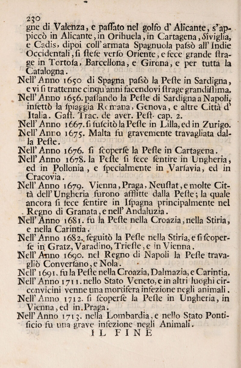 2?0 gne di Valenza, e pafiàto nel golfo d'Alicante, s’ap¬ piccò in Alicante, in Orihuela, in Cartagena, «Siviglia, e Cadis, dipoi coll’armata Spagnuola pafsò all’Indie Occidentali, fi fiele verfò Oriente, e fece grande ftra- ge in Tortola, Barcellona, e Girona, e per tutta la Catalogna. Nell’Anno 1650 di Spagna pafsò la Pefìe in Sardigna, e vi fi trattenne dnqu anni facendovi flrage grandifiìma. Nell’Anno 1656. pafìando la Pelle di Sardigna a Napoli, infettò la fpiaggia Rcfnana, Genova, e altre Città d’ Italia. Gali. Trac, de aver. Pefi- cap. 2. Nell’Anno 1667. fi fufcitò la Pelle in Lilla, ed in Zurigo. Nell’Anno 1675:. Malta fu gravemente travagliata dal¬ la Pefìe. Nell’ Anno 1676. fi fcoperfè la Pefie in Cartagena. Nell’Anno 1678. la Pene fi fece fèntire in Lungheria, ed in Pollonia , e fpecialmente in Varfavia, ed in Cracovia. Nell’Anno 1679. Vienna,Praga,Neufìat,emolte Cit¬ tà dell’Ungheria furono afflitte dalla Pelle; la quale ancora fi fece fèntire in Ifpagna principalmente nel . Regno di Granata, e nell’ Andaluzia. Nell’Anno 1681. fu la Pefie nella Croazia,nella Stiria, e nella Carintia. Nell’Anno i682..fèguitò la Pefie nella Stiria, e fi fcoper- fe in; Gratz, Varadino, Triefìe, e in Vienna. Nell’Anno 1690. nel Regno di Napoli la Pefie trava¬ gliò Convertano, e Nola. Nell’ 1691. fu la Pefie nella Croazia, Dalmazia, e Carintia. Nell’ Anno 1711. nello Stato Veneto, e in altri luoghi cir¬ convicini venne una mortifera infezione negli animali. Nell’Anno 1712.fi fcoperfè la Pefie in Ungheria, in Vienna,ed in.Praga. . Nell’Anno 1713. nella Lombardia,e nello Stato Ponti¬ ficio fu una grave infezione negli Animali. IL FINE