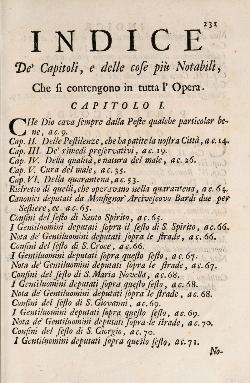 INDICE 2V Capìtoli, e delle cofe più Notabili, Che fi contengono in tutta 1’ Opera. CAPITOLO I. He Dìo cava fempre dalla Pejle qualche particola? be~ v j ne, ac.y. Cap. //. Delle Pepli lenze, che ha patite la noftra Città ,ac. 14. Cap. III. De' rimedi prefervativi, a c. 19. Cap. IV. Della qualità, e natura del male, a c. 26. Cap. V. Cura del male, a c. 35. Cap. VI. Della quarantena,ac. 53. Ristretto di quelli, che operavano nella quarantena, a e. 64. Canonici deputati da Monfignof Arcivefcovo Bardi due per Sejliere,ec. ac.65. Confini delfejìo di Santo Spirito, ac.65. I Gentiluomini deputati /opra il fefio di S. Spirito, a c. 66. Hot a de' Gentiluomini deputati fiopra le Jlrade, a c. 66. Confini del fefio di S. Croce, ac.66. I Gentiluomini deputati fiopra quefto fefio, a c. 67. Nota de' Gentiluomini deputati fopra le firade, a c. 6-j. Confini del fefio di S. Maria Novella, ac.68. I Gentiluomini deputati fopra quefto fefio, ac.68. Nota de' Gentiluomini deputati (opra le firade, a c. 68. Confini del fefio di S. Giovanni, ac.65). I Gentiluomini deputati fopra quefto fefio, a c. 69. Nota de' Gentiluomini deputati fopra-le Arade, ac. 70, Confini del fefio di S. Giorgio, ac. 70. 1 Gentiluomini deputati J'opra quello fefio, ac.qi. Ho-