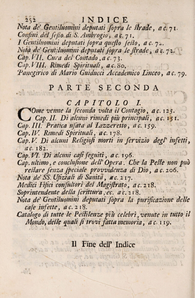 Nota de'.Gentiluomini deputati [opra le Brade, ac. 71. Confini del fefio di S. Ambrogio, a c. 71. I Gentiluomini deputati (opra quefto Jeflo, a c. 72. AW# de Gentiluomini deputati fiopra le Jlrade, a c. 71. Càp. VII. Cura del Contado ,ac. 73. Cap. Vili. Rimedi Spirituali, ac. 80. ‘Panegirico di Mario Guidacci Accademico Linceo, a c. 79. .1 0. a 0 11 cì k 0 PARTE SECONDA CAPITOLO I. COme venne la feconda volta il Contagio, a c. 125. Cap. IL Di alcuni rimedi più principali, ac. 15 1. Cap. III. Pratica ufata al Lazzeretto, ac. 159. Cap. IV. Rimedi Spirituali, a c. 178. Cap. V. Di alcuni Religiof morti in fervizio degl' infetti, ac. 182. Cap. VI. Di alcuni cafi fogniti, a c. 196. Cap. ultimo, e conclujìone dell' Opera. Che la PeBe non può restare fenza J'peciale provvidenza di Dio, a c. 206. Nota de'SS. Ufiziali di Sanità, ac. zij. Medici Fifici confultorì del Magiftrato, a c. 218. Soprintendente della frittura ,ec. ac. 218. Nota de' Gentiluomini deputati fopra la purificazione delle caje infette, a c. 218. Catalogo di tutte le Pestilenze piu celebri, venute in tutto il Mondo, delle quali fi trovi fatta memoria, a c-119. & '<•; £ •■•••-*■ *. * • -» • - •* * » *• •* .- Il Fine dell’ Indice