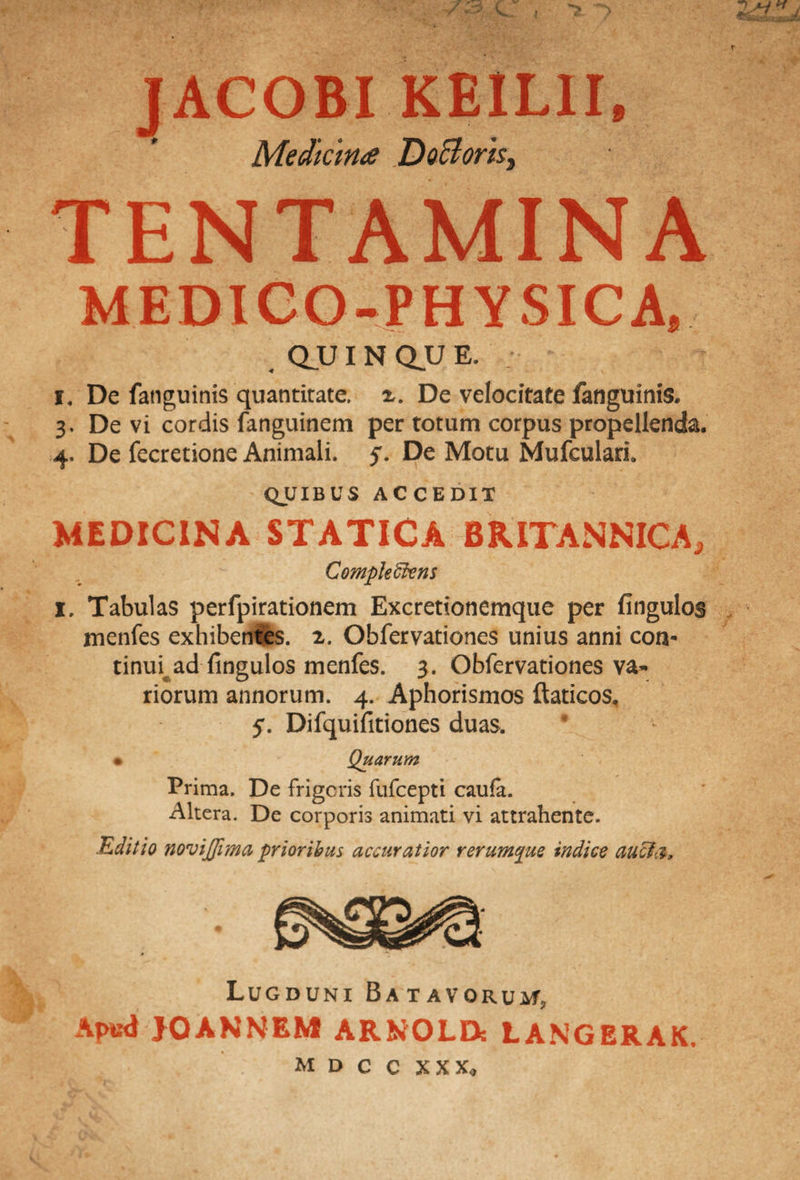 JACOBI KE1LII, Medicina ..DoBork, TENTAMINA MEDICO-PHYSICA, QU I N QU E. ; i. De fatiguinis quantitate. De velocitate fanguinis. 3. De vi cordis fanguinem per totum corpus propellenda. 4. De fecretione Animali. 5. De Motu Mufculari. QUIBUS ACCEDIT MEDICINA STATICA BRITANNICA, Comple ffiens I, Tabulas perfpirationem Excretionemque per fingulos menfes exhibentes. 2. Obfervationes unius anni con* tinm ad fingulos menfes. 3. Obfervationes va¬ riorum annorum. 4. Aphorismos ftaticos, 5. Difquifitiones duas, • Quarum Prima. De frigeris fufeepti caufe. Altera. De corporis animati vi attrahente. Editio novijjima prioribus accuratior rerumpue indice aucta. Lugduni Batavorum Apud JQANNEM ARNOLD: LANGERAK.