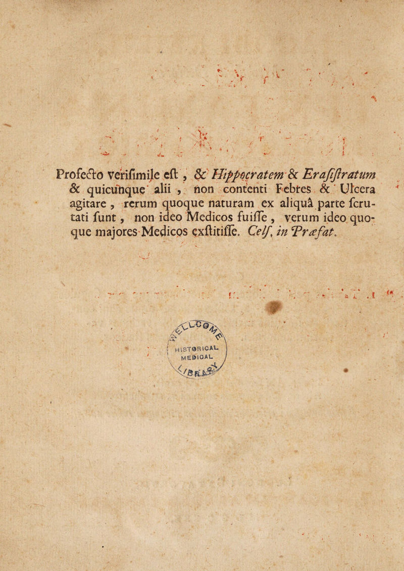 V * f Profero verifimije cft , &amp; Hippocratem &amp; Erafijlratum &amp; quicufrque* alii , hon contenti Febtes &amp; Ulcera 4 agitare , rerum quoque naturam ex aliqui parte feru- tati funt, non ideo Medicos fuifTe , verum ideo quo¬ que majores Medicos exftitiffe. Cei/, in Trafat.