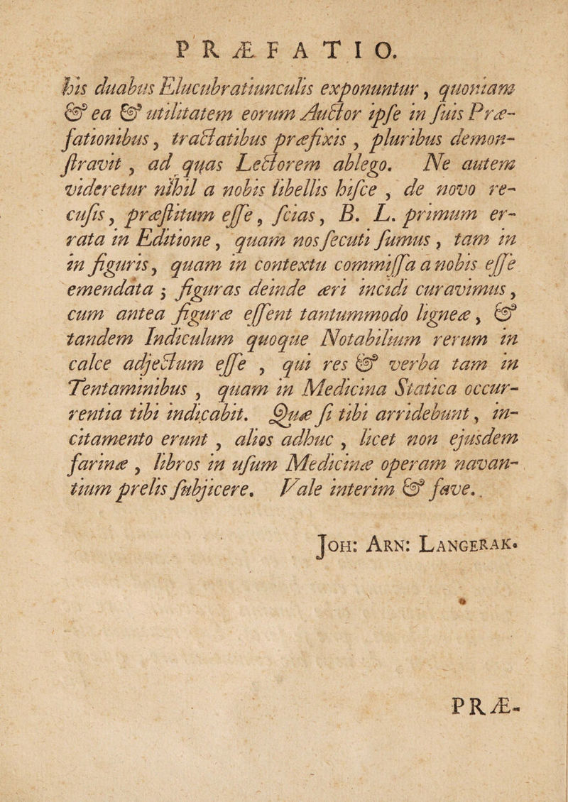 his duabus Elucubratmncuhs exponuntur, quoniam &amp; ea &amp; utilitatem eorum AuBor ipfe in fuis Prae¬ fationibus , traBatibus praefixis , pluribus demon- flravit, ad quas LeBorem ablego. Ne autem videretur ridoil a nobis libellis hifice , de novo re- cufis, prafiitum effe, fidas, B. L. primum er¬ rata in Editione, quam nos fecuti fumus, tam m in fi gliris, quam in contextu commiffa a nobis ejfie emendata $ figuras deinde ari incidi curavimus, cum antea figura effient tantummodo lignea, &amp; tandem Indiculum quoque Notabilium rerum in calce adjeBum effe , qm res &amp; verba tam m Tentaminibus, quam in Mediana Statica occur¬ rentia tibi indicabit, fihia fi tibi arridebunt, in¬ citamento erunt, alios adhuc , licet non ejusdem farina , libros in ufium Medicina operam navan¬ tium prelis fkbjicere. Vale intenm 0® fave. Joh: Arn: LangeRak. PRAL-