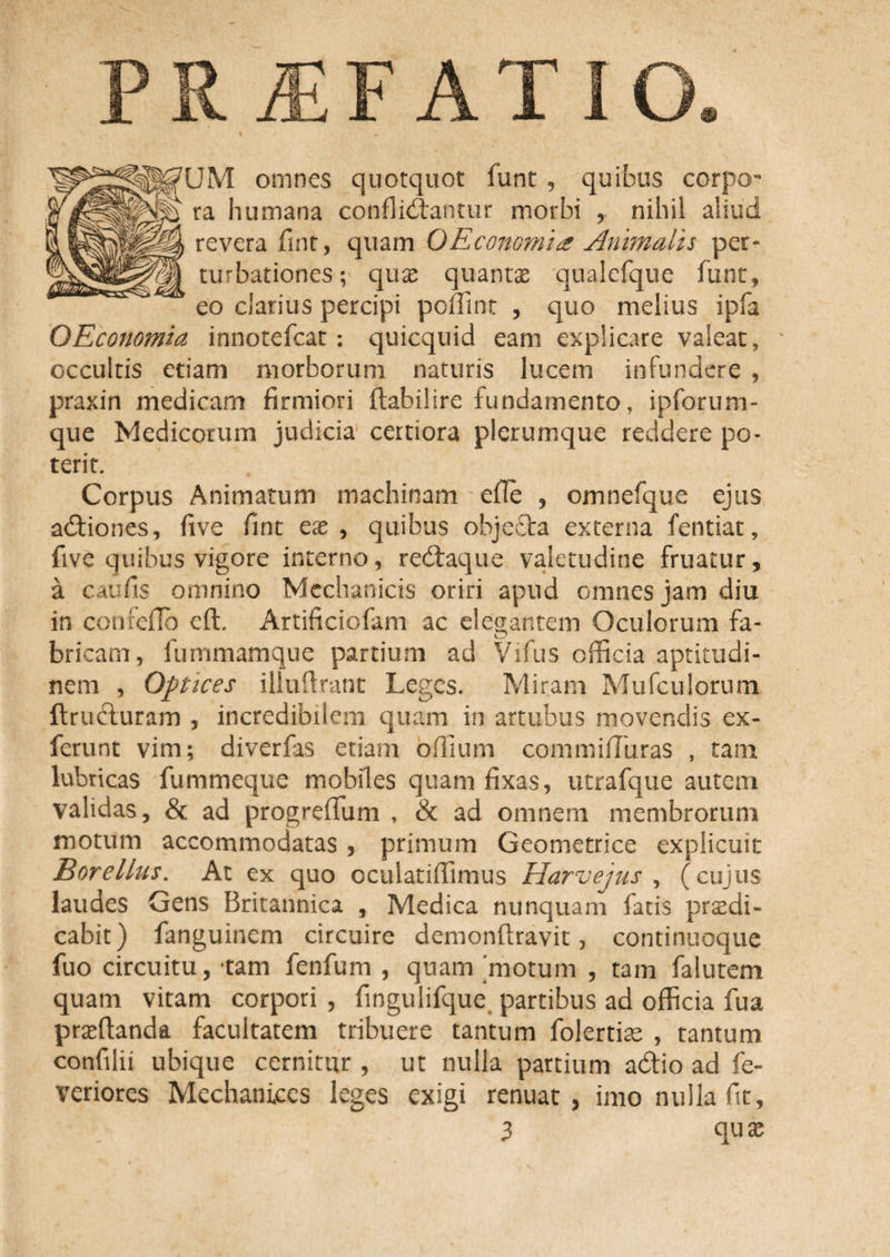 JM omnes quotquot funt , quibus corpcr ra humana confligantur morbi y nihil aliud revera fint, quam QEconomia Animalis per¬ turbationes; quae quantas qualcfque funt, eo clarius percipi poffint , quo melius ipfa OEconomia innotefcat: quicquid eam explicare valear, ' occultis etiam morborum naturis lucem infundere , praxin medicam firmiori ftabilire fundamento, ipforum- que Medicorum judicia certiora plerumque reddere po¬ terit. Corpus Animatum machinam efle , omnefque ejus adiiones, five fint ex, quibus objecta externa fentiat, five quibus vigore interno, redtaque valetudine fruatur, a caufis omnino Mechanicis oriri apud omnes jam diu in confefld eft. Artificiofam ac elegantem Oculorum fa- bricam, iummamque partium ad Vifus officia aptitudi- nem , Optices illuflrant Leges. Miram Mufculorum ftructuram , incredibilem quam in artubus movendis ex- ferunt vim; diverfas etiam offium cornmififuras , tam lubricas fummeque mobiles quam fixas, utrafque autem validas, &amp; ad progreffum , &amp; ad omnem membrorum motum accommodatas , primum Geometrice explicuit Borellus. At ex quo oculatiffimus Harvejus , (cujus laudes Gens Britannica , Medica nunquam fatis praedi¬ cabit) fanguinem circuire demonftravit, continuoque fuo circuitu, tam fenfum , quam 'motum , tam falutem quam vitam corpori , fingulifque partibus ad officia fua praedanda facultatem tribuere tantum folertiae , tantum confilii ubique cernitur , ut nulla partium adfio ad fe- veriores Mechanices leges exigi renuat, imo nulla fit, 3 quae