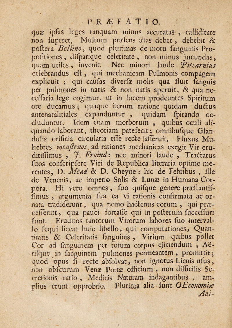 quae ipfas leges tanquam minus accuratas , calliditate non fuperet, Multum praefens aetas debet , debebit &amp; poftera Bellino, quod plurimas de motu fanguinis Pro- pofuiones , difparique celeritate, non minus jucundas, quam utiles, invenit. Nec minori laude ‘Pitcarnius celebrandus eft , qui mechanicam Pulmonis compagem explicuit ; qui caufas diverfae molis qua fluit fanguis per pulmones in natis &amp; non natis aperuit, &amp; qua ne- ceffaria lege cogimur, ut in lucem prodeuntes Spiritum ore ducamus; quaque iterum ratione quidam ductus antenatalitiales expanduntur , quidam fpirando oc¬ cluduntur. Idem etiam morborum , quibus oculi ali¬ quando laborant, theoriam patefecit; omnibufque Glan¬ dulis orificia circularia efie redte fafleruit. Fluxus Mu¬ liebres menftruos. ad rationes mechanicas exegit Vir eru- ditiffimus , J. Freind: nec minori laude , Traftatus fuos confcripfere Viri de Republica literaria optime me¬ rentes, D. Me ad &amp; D. Cheyne : hic de Febribus , ille de Venenis, ac imperio Solis &amp; Lunae in Humana Cor¬ pora. Hi vero omnes, fuo quifque genere prasftantif- fimus , argumenta fua ea vi rationis confirmata ac or¬ nata tradiderunt, qua nemo hadtenus eorum , qui prae- ceflerint> qua pauci fortaffe qui in pofterum fuccefiuri funt. Eruditos tantorum Virorum labores fuo interval¬ lo fequi liceat huic libello, qui computationes. Quan¬ titatis &amp; Celeritatis fanguinis , Virium quibus pollet Cor ad fanguinem per totum corpus ejiciendum , Ae- rifque in fanguinem pulmones permeantem, promittit; quod opus fi refte abfolvat, non ignotus Lienis ufus, non obfcurimi Vcnx Portas officium , non difficilis Se¬ cretionis ratio , Medicis Naturam indagantibus , am¬ plius erunt opprobrio. Plurima alia lunt OEconomite Ani-