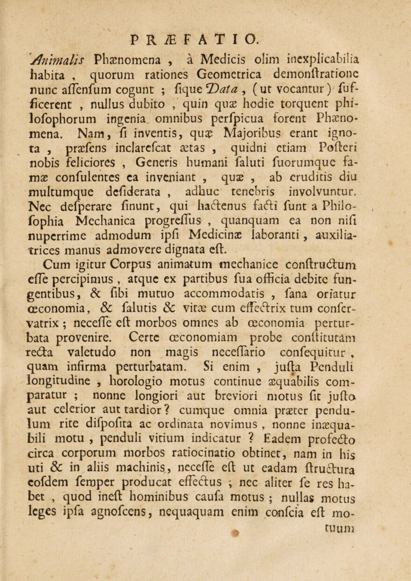 diimialis Phaenomena , a Medicis olim inexplicabilia habita , quorum rationes Geometrica demonftrafione nunc aflenfum cogunt ; fique T)ata , (ut vocantur) fuf- ficerent , nullus dubito , quin quae hodie torquent phi- lofophorum ingenia omnibus perfpicua forent Phaeno¬ mena. Nam, fi inventis, quae Majoribus erant igno¬ ta , praefens inclarefcat aetas , quidni etiam Pofteri nobis feliciores , Generis humani faluti fuorumque fa¬ mae confulentes ca inveniant , quae , ab eruditis diu multumque defiderata , adhuc tenebris involvuntur. Nec defperare finunt, qui haftenus facfti funt a Philo- fophia Mechanica progreftus , quanquam ea non nifi nuperrime admodum ipfi Medicinae laboranti, auxilia- trices manus admovere dignata eft. Cum igitur Corpus animatum mechanice conftrudtum efle percipimus , atque ex partibus fua officia debite fun¬ gentibus, &amp; fibi mutuo accommodatis , fana oriatur oeconomia, &amp; falutis &amp; vitas cum effeftrix tum confer- vatrix ; necefie eft morbos omnes ab oeconomia pertur¬ bata provenire. Certe ceconomiam probe conftitutam re&amp;a valetudo non magis neceffario confequitur , quam infirma perturbatam. Si enim , jufta Penduli longitudine , horologio motus continue aequabilis com¬ paratur ; nonne longiori aut breviori motus fit jufta aut celerior aut tardior? cumque omnia praeter pendu¬ lum rite difpofita ac ordinata novimus , nonne inaequa¬ bili motu , penduli vitium indicatur ? Eadem profe&amp;o circa corporum morbos ratiocinatio obtinet, nam in his uti &amp; in aliis machinis, necefie eft ut eadam ftru&amp;ura cofdem femper producat effeftus nec aliter fe res ha¬ bet , quod ineft hominibus caufa motus ; nullas motus leges ipfa agnofeens, nequaquam enim confcia eft mo- A tuum