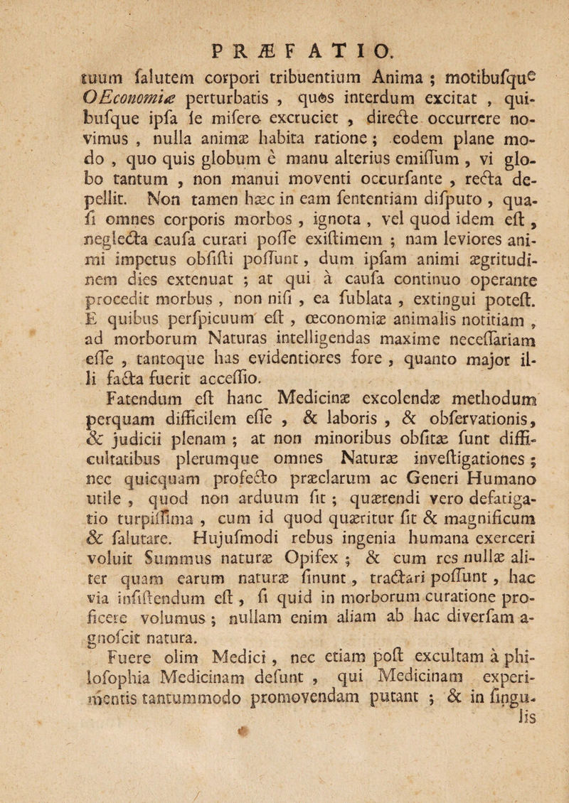 tuum falutem corpori tribuentium Anima ; motibufqu^ OEconomite perturbatis , qu<$>s interdum excitat , qui- btifque ipfa ie mifere- excruciet , direde occurrere no¬ vimus , nulia anima: habita ratione; eodem plane mo¬ do , quo quis globum e manu alterius emiflum , vi glo¬ bo tantum , non manui moventi occurfante , reda de¬ pellit. Non tamen haec in eam fententiam difputo , qua¬ li omnes corporis morbos , ignota , vel quod idem eft , negleda caufa curari pofTe exiftimem ; nam leviores ani¬ mi impetus obfifti pofTunt, dum ipfam animi aegritudi¬ nem dies extenuat ; at qui a caufa continuo operante procedit morbus , non nifi , ea fublata , extingui poteft. E quibus perfpicuum eft , oeconomis animalis notitiam , ad morborum Naturas intelligendas maxime necefiariam efte 9 tantoque has evidentiores fore , quanto major il¬ li fafta fuerit acceffio. Fatendum eft hanc Medicinae excolends methodum perquam difficilem efte , &amp; laboris , &amp; obfervationis, &amp; judicii plenam ; at non minoribus obfitas funt diffi¬ cultatibus plerumque omnes Naturae inveftigationes 5 nec quicquam profedo praeclarum ac Generi Humano utile ? quod non arduum fit ; quaerendi vero defatiga¬ tio turpiifima , cum id quod qusritur fit &amp; magnificum &amp; falutare. Hujufmodi rebus ingenia humana exerceri voluit Summus naturs Opifex ; &amp; cum res nullae ali¬ ter quam earum naturae finunt, tradari pofTunt, hac via innitendum eft , fi quid in morborum curatione pro¬ ficere volumus ; nullam enim aliam ab hac diverfam a- gnofeit natura. Fuere olim Medici, nec etiam poft excultam a phi- lofophia Medicinam defunt , qui Medicinam experi¬ mentis tantummodo promovendam putant ; &amp; in lingu¬ lis /