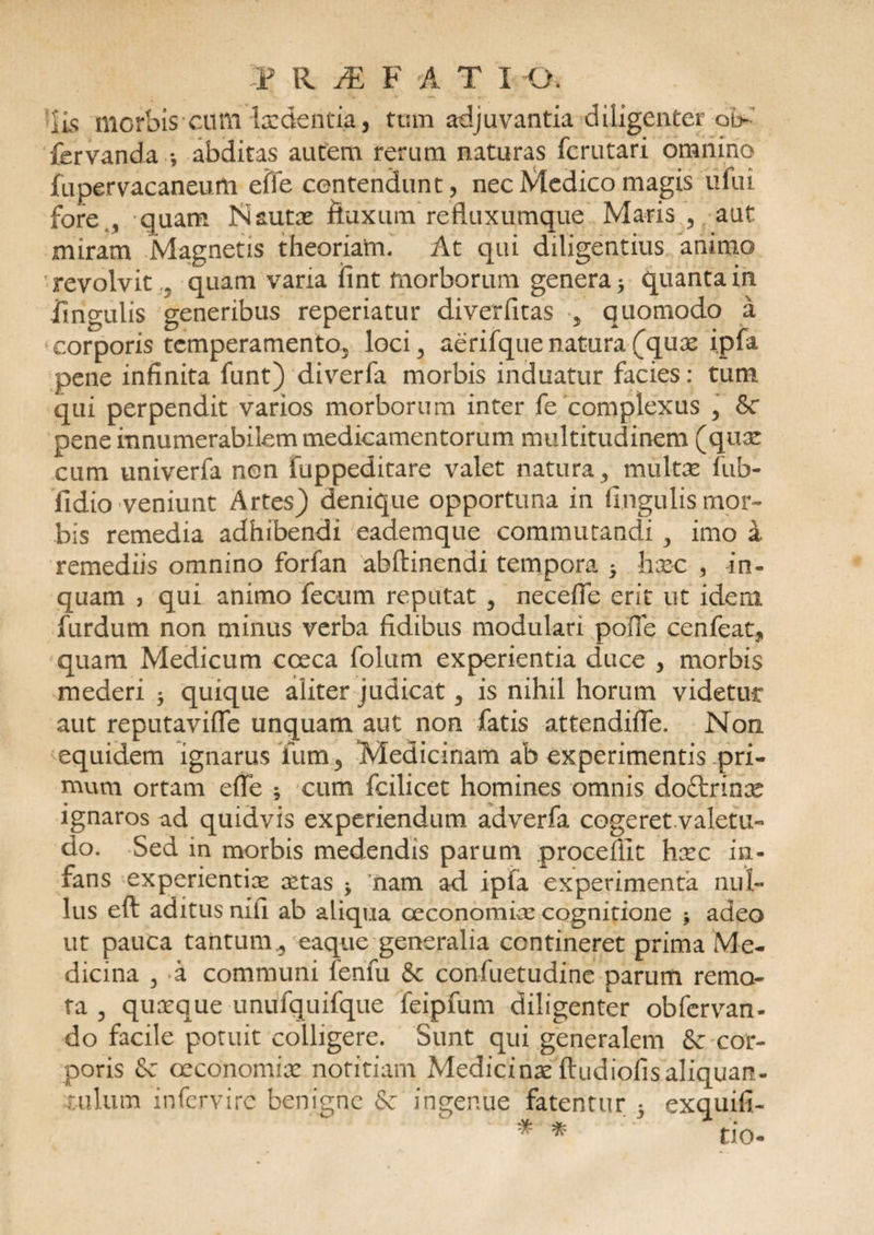 iis morbis eufti laedentia, tum adjuvantia diligenter ot> fervanda *, abditas autem rerum naturas ferutari omnino fupervacaneutti effe contendunt, nec Medico magis ufui fore., quam Nautx fluxum refluxumque Maris , aut miram Magnetis theoriatn. At qui diligentius animo revolvit 3 quam varia iint morborum genera 3 quanta in iingulis generibus reperiatur diverfitas 5 quomodo a corporis temperamento^ loci, aerifque natura (quae ipfa pene infinita funt) diverfa morbis induatur facies: tum qui perpendit varios morborum inter fe complexus , &amp;c pene innumerabilem medicamentorum multitudinem (quae: cum univerfa non fuppeditare valet natura , multae fub- fidio veniunt Artes) denique opportuna in lingulis mor¬ bis remedia adhibendi eademque commutandi , imo a remediis omnino forfan abftinendi tempora 5 haec , in¬ quam , qui animo fecum reputat , neceffe erit ut idem furdum non minus verba fidibus modulari pofle cenfeat, quam Medicum cceca folum experientia duce , morbis mederi 3 quique aliter judicat , is nihil horum videtur aut reputavifle unquam aut non fatis attendiffe. Non equidem ignarus ium5 Medicinam ab experimentis pri¬ mum ortam effe ; cum fcilicet homines omnis do&amp;rinae ignaros ad quidvis experiendum adverfa cogeret.valetu- do. Sed in morbis medendis parum .procedit haec in¬ fans experientiae aetas 3 'nam ad ipfa experimenta nul¬ lus eft aditus nili ab aliqua oeconomias cognitione adeo ut pauca tantum., eaque generalia contineret prima Me¬ dicina 3 a communi lenfu &amp; confuetudine parum remo¬ ta , quaeque unufquifque feipfum diligenter obfervan- do facile potuit colligere. Sunt qui generalem &amp; cor¬ poris Sc oeconomiae notitiam Medicinae ftudiofisaliquan¬