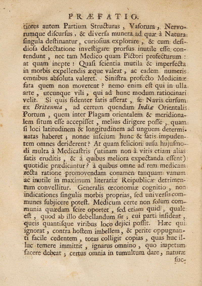 P' RMATIO, tiores autem Partium Structuras 3 Vaforum* Nervo**- rumque difcurfus, &amp; diver£a munera, ad quae a Natura lingula deftinantur^ curiofim explorare 5 &amp; cum defi- diofa deleftatione inveltigare prorfus inutile efle„ con¬ tendunt * nec tam Medico quam Piftori profedturum : at quam inepte ! Quafi fcientia mutila &amp;c imperfefta in morbis expellendis aeque valeat r ac eadem numeris omnibus abfoluta valeret. Siniftra profefto Medicinx fata quem non moverent? nemo enim eft qui in ulla arte y utcunque vili 5 qui ad hunc modum ratiocinari velit. Si quis fidenter fatis afferat y &amp;: Navis cur fu m ©x Britannia , ad certum quendam India? Orientalis > Portum y quem, inter Plagam orientalem &amp;c meridiona¬ lem fitum effe accepiffet 5 melius dirigere poffe 3 quam fi loci latitudinem &amp; longitudinem ad unguem determi- matas haberet * nonne mfcium hunc 8c latis impuden¬ tem omnes deriderent? At quam feliciori aufu hujufmo- di multa a Medicaftris (utinam non a, viris etiam alias fatis eruditis 3 &amp; a quibus meliora expe£banda effent) quotidie praedicantur ? i quibus omne ad rem medicam ie£l:a ratione promovendam conamen tanquam vanimi ac inutile in maximum iiterariae Reipublicas detrimen¬ tum convellitur. Generalis oeconomias cognitio 3 non indicationes fingulis morbis proprias5 fed univerfis com¬ munes fubjicere poteft. Medicum certe non ibium.com¬ munia quaedam fcire oportet , fed etiam quid 3 quale ©ft 5 quod ab illo debellandum fit > cui parti infideaf queis quantifque viribus loco dejici poffit. Hxc qui. ignorat * contra hoftem imbellem 3 &amp; perite oppugnan¬ ti facile cedentem y totas colligit copias 3 quas huc il¬ luc temere immittit ^ ignarus omnino 3 quo impetum facere debeat i certus omnia in tumultum dare5 naturas
