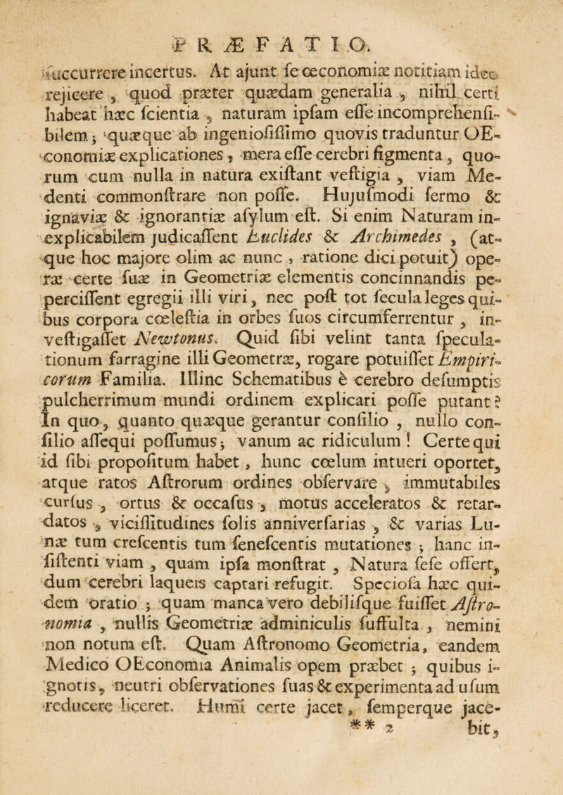 I RiEFATI.O. succurrere incertus. At ajimt fe ceconomix notitiam ideo rejicere 5 quod praeter quaedam generalia 5 nihil certi habeat haec fcientia 5 naturam ipfam efle incomprehenfi- bilem, j 'quaeque ab ingeiiiofifilmo quovis traduntur OE- conomrie explicationes, mera efle cerebri figmenta , quo¬ rum cum nulla in natura exiftant veftigia 5 viam Me- denti commonftrare non pofie. Hujufmodi fermo &amp; ignaviae &amp; ignorantiae afylutn eft. Si enim Naturam in¬ explicabilem judicafTent Euclides &amp; Archimedes , (at¬ que hoc majore olim ac nunc , ratione dicipotuit) ope- xx certe fuae in Geometriae elementis concinnandis pe- perciflent egregii illi viri* nec poft tot fecula leges qui¬ bus corpora corieftia in orbes fuos circumferrentur , in- veftigaffet Newtonus. Quid fibi velint tanta fpecula- tionum farragine illi Geometrae, rogare potuiffet EmpirE cotum Familia. Illinc Schematibus e cerebro defumptis pulcherrimum mundi ordinem explicari pofle putant l In quo, quanto quaeque gerantur confilio , nullo con- filio aflequi poffumus* vanum ac ridiculum ! Certe qui id (ibi propofitum habet, hunc coelum intueri oportet^ atque ratos Aftrorum ordines obfervare , immutabiles curtus , ortus &amp; occafus 3 motus acceleratos &amp; retar¬ datos s viciflitudmes folis anniverfarias 5 &amp; varias Lu- nx tum crefcentis tum fenefcentis mutationes ; hanc in- fiftenti viam , quam ipfa monftrat , Natura fefe offert^ dum cerebri laqueis captari refugit. Spcciofa hxc qui¬ dem oratio ; quam manca vero debilifque fuiflet AJiro- nomia , nullis Geometrix adminiculis fuffulta , nemini non notum eft. Quam Aftronomo Geometria, eandem Medico OEconomia Animalis opem prxbet * quibus i- gnotis, neutri obfervationes fuas&amp; experimenta ad ufum reducere liceret. Humi certe jacet, femperque jace-