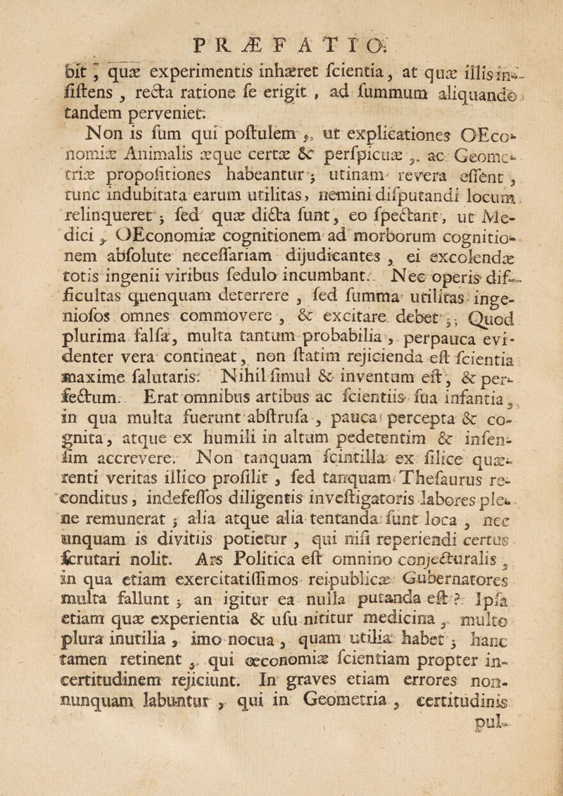 PRiEFAT T (X bit ^ qux experimentis inhaeret fcientia, at qux illisin^ fiftens ,, reda ratione fe erigit , ad fummum aliquando < tandem perveniet. Nonis ium qui poftulem >. ut explicationes OEco* nomix Animalis xque certx &amp;r perfpicux ac Geome*- trix propofitiones habeantur 3 urinam revera efient , tunc indubitata earum utilitas, neminidifputandi locum relinqueret 5 fed qux di£ta funt , eo fpeftant, ut Me¬ dici ^ OEconomix cognitionem ad morborum cognitio¬ nem abfolute neceffariam dijudicantes 5 ei excolendx totis ingenii viribus fedulo incumbanto Nee operis dif¬ ficultas qpenquam deterrere , fed fumma utilitas inge- niofos omnes commovere 5 &amp; excitare debet Qiiod plurima, falfar, multa tantum probabilia , perpauca evi¬ denter vera contineat, non ftatim rejicienda eft fcientia maxime falutaris: Nihil fimul &amp; inventum eft\ &amp;per^ &amp;£tum. Erat omnibus artibus ac fcientiis fua infantia 3 in qua multa fuerunt abftrufa 5 pauca percepta &amp; co¬ gnita, atque ex humili in altum pedetentim &amp; infen- fim accrevere.- Non tanquam fcincillx ex filke qux- renti veritas illico profilit , fed tanquam Thefaurus re¬ conditus, indefeffos diligentis inveftigatoris labores ple» ne remunerat j alia atque alia tentanda funt loca , nec unquam is divitiis potietur , qui nifi reperiendi certus fcrutari nolit. Ars Politica eft omnino conjecturalis 3 in qua etiam exercitatillimos reipublicx Gubernatores multa fallunt $ an igitur ea nulla putanda eft ? lp/k etiam qux experientia &amp; ufu nititur medicina r multo plura inutilia , imo nocua , quam utilia habet 3 hanc tamen retinent 5 qui crconomix fcientiam propter in* certitudinem rejiciunt. In graves etiam errores non- nunquam labantur , qui in Geometria , certitudinis , pul-
