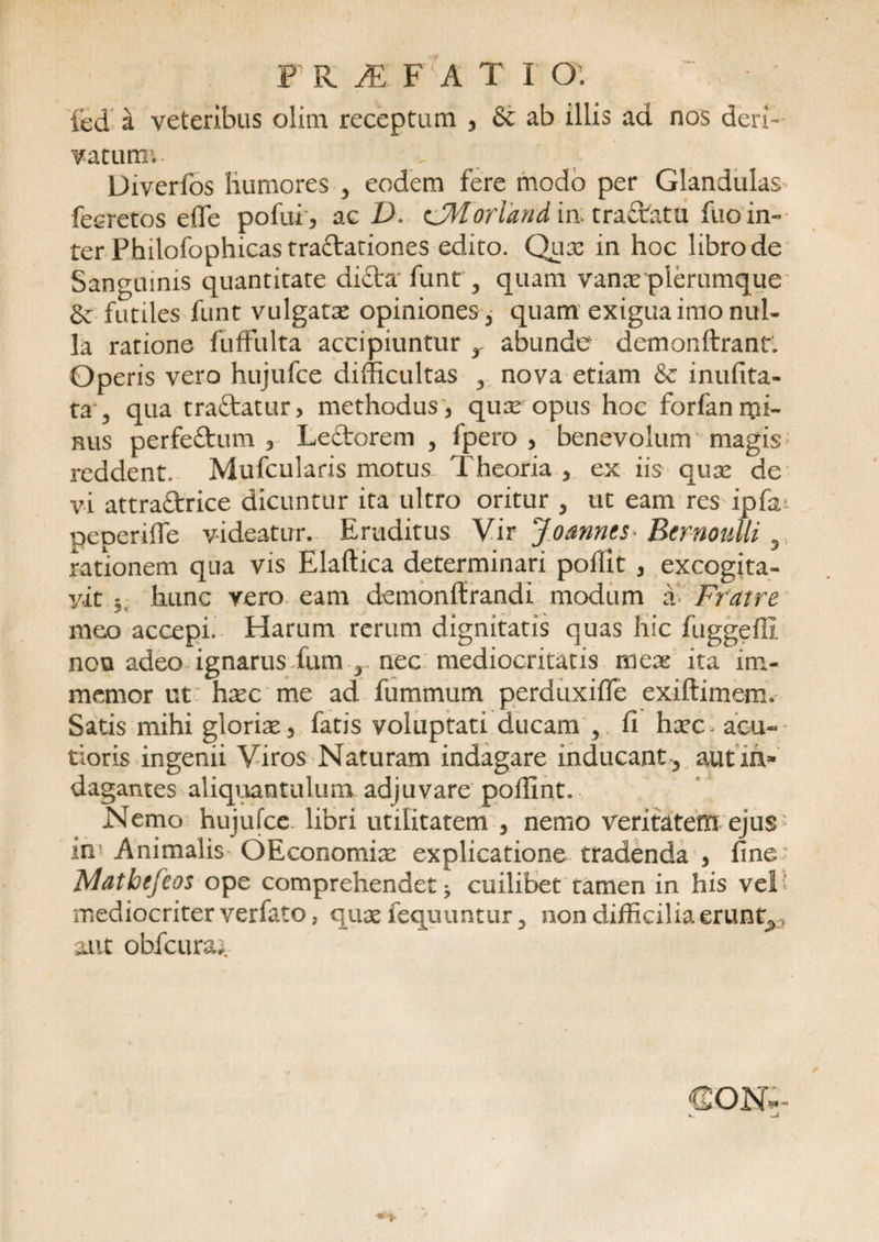F R JE f'(a tio: ~ • • led a veteribus olim receptum , &amp; ab illis ad nos deri¬ vatum; Diverfos humores , eodem fere modo per Glandulas fecretos effe pofui, ac D. CMorland in: tra&amp;atu fuo in¬ ter Philofophicastraftariones edito. Qux in hoc libro de Sanguinis quantitate di£ta* funt * quam vanx plerumque &amp; futiles funt vulgata opiniones * quam exigua imo nul¬ la ratione fuffulta accipiuntur r abunde demonftrant. Operis vero hujufce difficultas * nova etiam &amp; inufita- ta 5 qua traftatur, methodus 3 qux opus hoc forfanmi- hus perfe&amp;um 3 Leftorem , fpero , benevolum magis reddent. Mufcularis motus Theoria * ex iis qux de vi attra&amp;rice dicuntur ita ultro oritur * ut eam res ipfat peperiffe videatur. Eruditus Vir Joanncs> Bernoulli 5 rationem qua vis Elaftica determinari poilit * excogita¬ vit 5 hunc vero eam demonffrandi modum a Fratre meo accepi. Harum rerum dignitatis quas hic fuggeffi nou adeo ignarus fumx nec mediocritatis mex ita im- memor ut hxc me ad fummum perduxiffe exiftimem. Satis mihi glorias 3 fatis voluptati ducam * ^ hxc. acu» tioris ingenii V iros Naturam indagare inducant * aut in¬ dagantes aliquantulum adjuvare poffint. Nemo hujufce libri utilitatem , nemo veritatem ejus in Animalis OEconomix explicatione tradenda , fine Matbtfeos ope comprehendet * cuilibet tamen in his vel ’ mediocriter verfato, qux fequuntur * non difficilia eruntx, aut obfcura^. CONi-