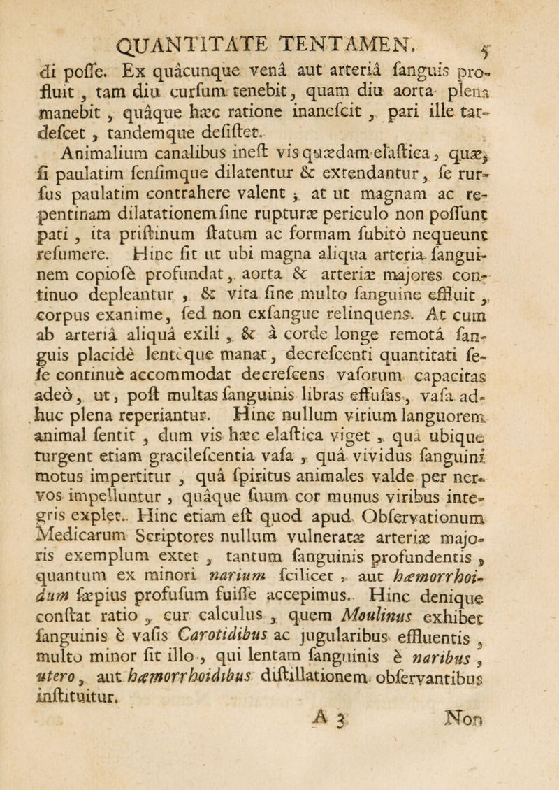 di polTe. Ex quacunque vend aut arteria fangrns pro¬ fluit 3 tam diu curfunx tenebit , quam diu aorta plena manebit , quaque hxc ratione inanefcit ,, pari ille tax- defcet 3 tandemque defiftet. Animalium canalibus ineft vis qnxdam elaftica 3 qn^ fi paulatim fenfimque dilatentur &amp; extendantur, fe rur- fus paulatim contrahere valent * at ut magnam ac re¬ pentinam dilatationem fine rupturas periculo non poffunt pati ^ ita priftinum flatum ac formam fubito nequeunt refumere. Hinc fit ut ubi magna aliqua arteria, fangui- nem copiofe profundat 3 aorta Se arterix majores con¬ tinuo depleantur , &amp; vita fine multo fanguine effluit y corpus exanime, fed non exfangue relinquens. At cum ab arteria aliqua exili 3. &amp; a corde longe remota fan¬ guis placide lenteque manat, decrefcenti quantitati fe* fe continue accommodat decrefcens vaforum capacitas adeo, ut, poft multas fanguinis libras effli fas.3 vafa.ad¬ huc plena reperiantur. Hinc nullum virium languorem animal fentit , dum vis hxc elaftica viget 3 qua ubique turgent etiam gracilefcentia vafa y qua vividus fanguini motus impertitur , qua fpiritus animales valde per ner~ vos impelluntur , quique fuum cor munus viribus inte¬ gris explet.. Hinc etiam eft quod apud. Qbfervationum Medicarum Scriptores nullum vulneratx arterix majo» ris exemplum extet , tantum fanguinis profundentis * quantum ex minori narium fcilicet > aut htemorrhoiw dam fepius profufum fuiffe accepimus.- Hinc denique conflat ratio y cur calculus % quem Moulinus exhibet fanguinis e vafis Carotidibus ac jugularibus effluentis , multo minor fit illo 5 qui lentam fanguinis e naribus , utero, aut hamorrhoidibus. diftillationemobfervantibus inftituitur. A 3; Non