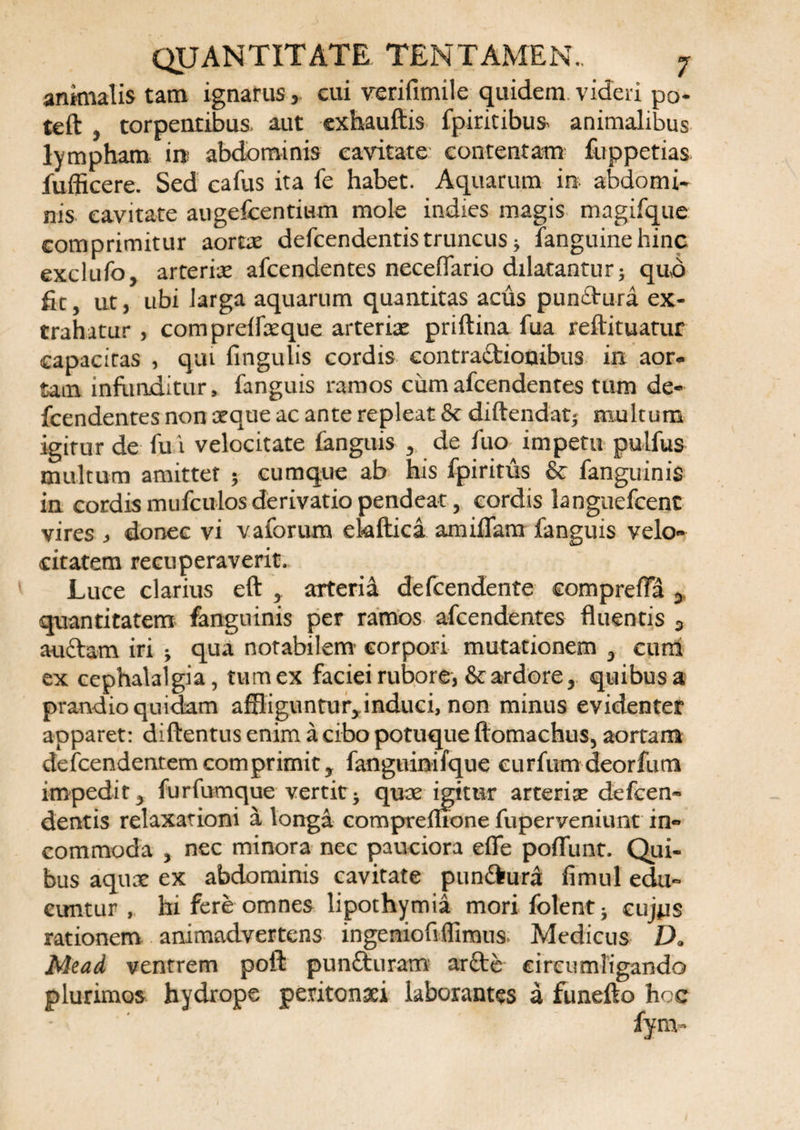 anknalis tam ignarus cui verifimile quidem videri po- teft j torpentibus aut exhauftis fpiritibus animalibus lympham in abdominis cavitate contentam fuppetias fufficere. Sed cafus ita fe habet. Aquarum in abdomi¬ nis cavitate augefcentium mole indies magis magifque comprimitur aortx defcendentis truncus * fanguine hinc exclufo, arteria afcendentes necefiario dilatantur ; quo fit, ut, ubi larga aquarum quantitas acus pun£tura ex¬ trahatur , compreffaeque arteria priftina fua reftituatur capacitas , qui fingulis cordis contractionibus in aor¬ tam infunditur, fanguis ramos cum afcendentes tum de- fcendentes non reque ac ante repleat &amp; diftendat; multum igitur de fu i velocitate fanguis r de fuo impetu pulfus multum amittet ; cumque ab his fpiritus &amp; fanguinis in cordismiifculosderivatiopendeat, cordis languefcenc vires * donec vi valorum ekftica amifTam fanguis velo¬ citatem recuperaverit. Luce clarius eft , arteria defcendente comprefia > quantitatem fanguinis per ramos afcendentes fluentis 3 au&amp;am iri -y qua notabilem’ corpori mutationem 3 cum ex cephalalgia, tum ex faciei rubore, &amp; ardore, quibus a prandio quidam affliguntur^induci, non minus evidenter apparet: diftentus enim a cibo potuque ftomachus, aortam defcendenrem comprimit ? fanguinifque curfum deorfum impedity furfumque vertit* quae igitur arteria? defcen¬ dentis relaxationi a longa compremone fuperveniunt in¬ commoda , nec minora nec pauciora efle potiunt. Qui¬ bus aquae ex abdominis cavitate pun&amp;ura fimul edu¬ cuntur , hi fere omnes lipothymia mori folent* cujus rationem animadvertens ingeniofiffimus- Medicus Da Mead ventrem poft punCturam arftc circumligando plurimos hydrope peritonaei laborantes a funefto hoc